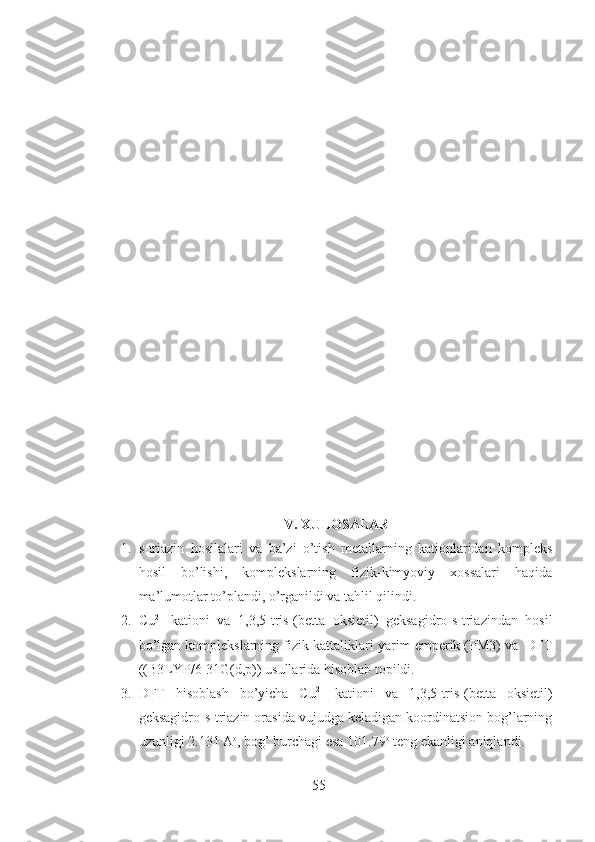 V. XULOSALAR
1. s-triazin   hosilalari   va   ba’zi   o’tish   metallarning   kationlaridan   kompleks
hosil   bo’lishi,   komplekslarning   fizik-kimyoviy   xossalari   haqida
ma’lumotlar to’plandi, o’rganildi va tahlil qilindi.
2. Cu 2+
  kationi   va   1,3,5-tris-(betta   oksietil)   geksagidro-s-triazindan   hosil
bo’lgan komplekslarning fizik kattaliklari  yarim emperik (PM3) va  DFT
((B3LYP/6-31G(d,p)) usullarida hisoblab topildi.
3. DFT   hisoblash   bo’yicha   Cu 2+
  kationi   va   1,3,5-tris-(betta   oksietil)
geksagidro-s-triazin orasida vujudga keladigan koordinatsion bog’larning
uzunligi  2.131 A o
, bog’ burchagi esa 101.79 o
 teng ekanligi aniqlandi.
55 