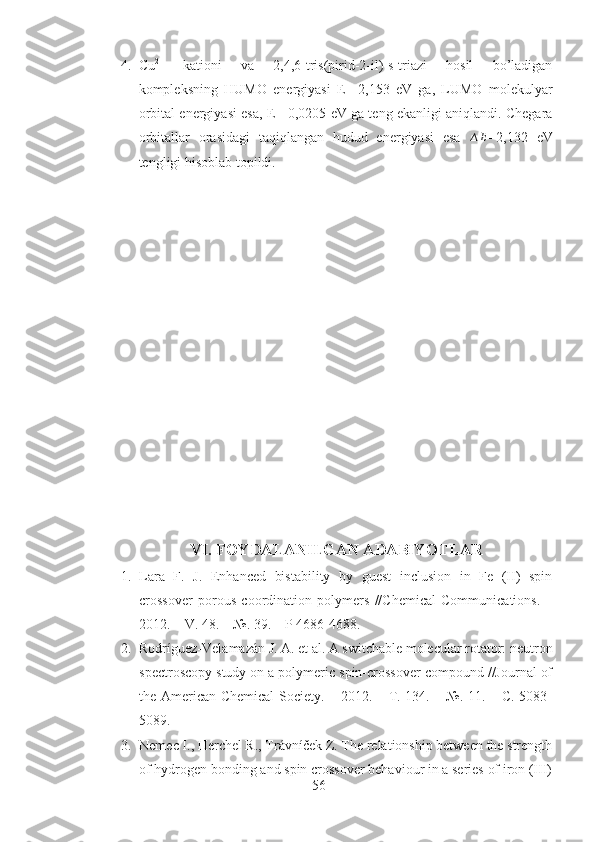 4. Cu 2+
  kationi   va   2,4,6-tris(pirid-2-il)-s-triazi   hosil   bo’ladigan
kompleksning   HUMO   energiyasi   E=-2,153   eV   ga,   LUMO   molekulyar
orbital energiyasi esa, E=-0,0205 eV ga teng ekanligi aniqlandi. Chegara
orbitallar   orasidagi   taqiqlangan   hudud   energiyasi   esa   ∆ E
=2,132   eV
tengligi hisoblab topildi.  
VI. FOYDALANILGAN ADABIYOTLAR
1. Lara   F.   J.   Enhanced   bistability   by   guest   inclusion   in   Fe   (II)   spin
crossover   porous   coordination   polymers   //Chemical   Communications.   –
2012. – V. 48. – №. 39. – P 4686-4688. 
2. Rodríguez-Velamazán J. A. et al. A switchable molecular rotator: neutron
spectroscopy study on a polymeric spin-crossover compound //Journal of
the American Chemical  Society. – 2012. – Т. 134. – №. 11. – С. 5083-
5089.
3. Nemec I., Herchel R., Trávníček Z. The relationship between the strength
of hydrogen bonding and spin crossover behaviour in a series of iron (III)
56 