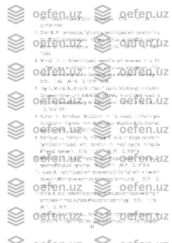 Schiff base complexes //Dalton Transactions. – 2015. – Т. 44. – №. 10. –
С. 4474-4484.
4. Chen   X.   Y.   Temperature,   light   and   solvent-induced   spin   transition   in   a
3D   2-fold   interpenetrated   PtS-type   porous   coordination   polymer
//Chemical   Communications.   –   2013.   –   Т.   49.   –   №.   93.   –   С.   10977-
10979.
5. Mondal   D.   J.   Solvent-induced   reversible   spin-crossover   in   a   3D
Hofmann-type   coordination   polymer   and   unusual   enhancement   of   the
lattice   cooperativity   at   the   desolvated   state   //Inorganic   Chemistry.   –
2020. – Т. 59. – №. 18. – С. 13024-13028.
6. Dey B., Mondal A., Konar S. Effect of Ligand Field Strength on the Spin
Crossover   Behaviour   in   5 X SalEen   (X=   Me,   Br   and   OMe)   Based   Fe‐ ‐
(III) Complexes //Chemistry–An Asian Journal. – 2020. – Т. 15. – №. 11.
– С. 1709-1721.
7. Kumar   B.   Spin State   Modulation   in   FeII Based   Hofmann Type	
‐ ‐ ‐
Coordination   Polymers:   From   Molecules   to   Materials   //The   Chemical
Record. – 2022. – С. e202200135.
8. Steinbauer   J.,   Biermann   S.,   Bhandary   S.   Role   of   charge   transfer   in
hybridization-induced   spin   transition   in   metal-organic   molecules
//Physical Review B. – 2019. – Т. 100. – №. 24. – С. 245418.
9. Wörner   H.   J.   Charge   migration   and   charge   transfer   in   molecular
systems //Structural Dynamics. – 2017. – Т. 4. – №. 6. – С. 061508.
10. Hauser   A.   Light-induced   spin   crossover   and   the   high-spin→   low-spin
relaxation //Spin crossover in transition metal compounds II. – 2004. – С.
155-198.
11. Köbke   A.  et   al.  Reversible   coordination-induced   spin-state   switching   in
complexes on metal surfaces //Nature nanotechnology. – 2020. – Т. 15. –
№. 1. – С. 18-21.
12. Heitz   M.   C.,   Ribbing   C.,   Daniel   C.   Spin-orbit   induced   radiationless
transitions   in   organometallics:   Quantum   simulation   of   the   intersystem
57 