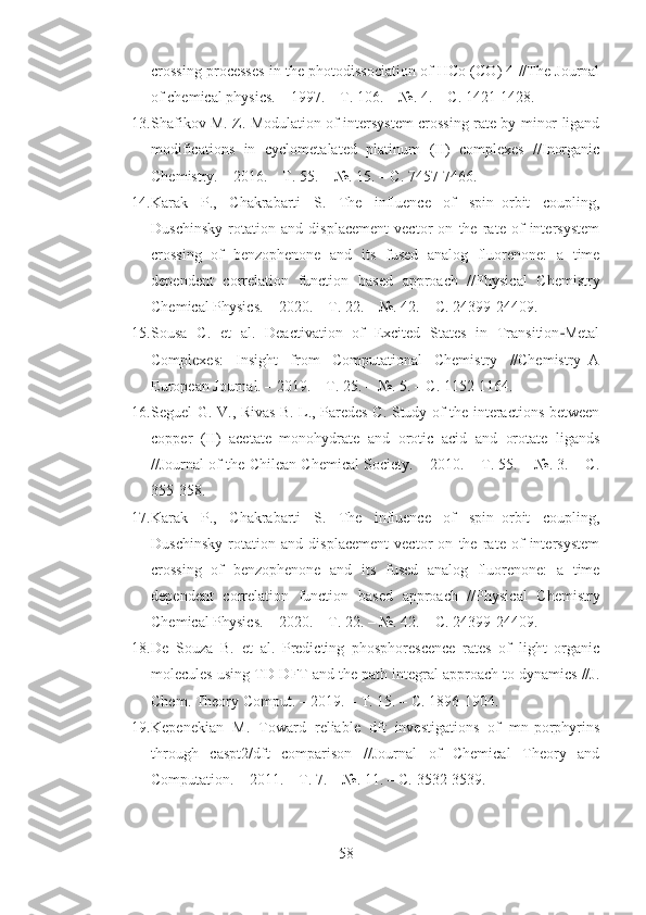 crossing processes in the photodissociation of HCo (CO) 4 //The Journal
of chemical physics. – 1997. – Т. 106. – №. 4. – С. 1421-1428.
13. Shafikov M. Z. Modulation of intersystem crossing rate by minor ligand
modifications   in   cyclometalated   platinum   (II)   complexes   //Inorganic
Chemistry. – 2016. – Т. 55. – №. 15. – С. 7457-7466.
14. Karak   P.,   Chakrabarti   S.   The   influence   of   spin–orbit   coupling,
Duschinsky   rotation   and   displacement   vector   on   the   rate   of   intersystem
crossing   of   benzophenone   and   its   fused   analog   fluorenone:   a   time
dependent   correlation   function   based   approach   //Physical   Chemistry
Chemical Physics. – 2020. – Т. 22. – №. 42. – С. 24399-24409.
15. Sousa   C.   et   al.   Deactivation   of   Excited   States   in   Transition Metal‐
Complexes:   Insight   from   Computational   Chemistry   //Chemistry–A
European Journal. – 2019. – Т. 25. – №. 5. – С. 1152-1164.
16. Seguel G. V., Rivas B. L., Paredes C. Study of the interactions between
copper   (II)   acetate   monohydrate   and   orotic   acid   and   orotate   ligands
//Journal of the Chilean Chemical Society. – 2010. – Т. 55. – №. 3. – С.
355-358.
17. Karak   P.,   Chakrabarti   S.   The   influence   of   spin–orbit   coupling,
Duschinsky   rotation   and   displacement   vector   on   the   rate   of   intersystem
crossing   of   benzophenone   and   its   fused   analog   fluorenone:   a   time
dependent   correlation   function   based   approach   //Physical   Chemistry
Chemical Physics. – 2020. – Т. 22. – №. 42. – С. 24399-24409.
18. De   Souza   B.   et   al.   Predicting   phosphorescence   rates   of   light   organic
molecules using TD-DFT and the path integral approach to dynamics //J.
Chem. Theory Comput. – 2019. – Т. 15. – С. 1896-1904.
19. Kepenekian   M.   Toward   reliable   dft   investigations   of   mn-porphyrins
through   caspt2/dft   comparison   //Journal   of   Chemical   Theory   and
Computation. – 2011. – Т. 7. – №. 11. – С. 3532-3539.
58 
