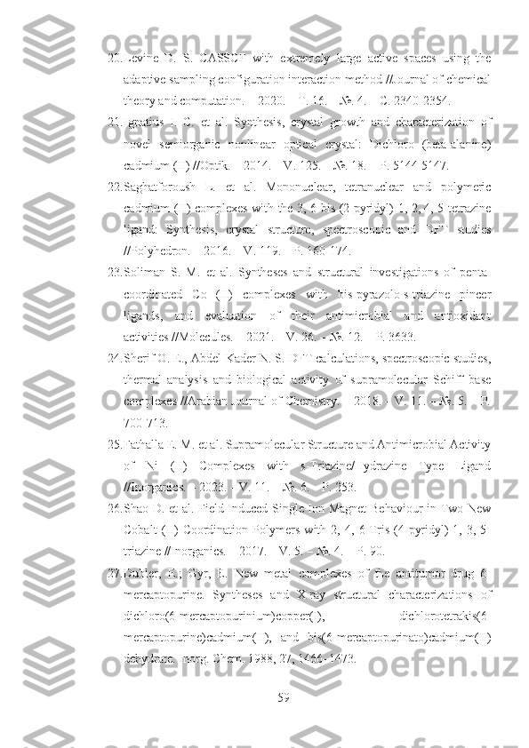 20. Levine   D.   S.   CASSCF   with   extremely   large   active   spaces   using   the
adaptive sampling configuration interaction method //Journal of chemical
theory and computation. – 2020. – Т. 16. – №. 4. – С. 2340-2354.
21. Ignatius   I.   C.   et   al.   Synthesis,   crystal   growth   and   characterization   of
novel   semiorganic   nonlinear   optical   crystal:   Dichloro   (beta-alanine)
cadmium (II) //Optik. – 2014. – V. 125. – №. 18. – P. 5144-5147.
22. Saghatforoush   L.   et   al.   Mononuclear,   tetranuclear   and   polymeric
cadmium (II) complexes with the 3, 6-bis (2-pyridyl)-1, 2, 4, 5-tetrazine
ligand:   Synthesis,   crystal   structure,   spectroscopic   and   DFT   studies
//Polyhedron. – 2016. – V. 119. – P. 160-174.
23. Soliman   S.   M.   et   al.   Syntheses   and   structural   investigations   of   penta-
coordinated   Co   (II)   complexes   with   bis-pyrazolo-s-triazine   pincer
ligands,   and   evaluation   of   their   antimicrobial   and   antioxidant
activities //Molecules. – 2021. – V. 26. – №. 12. – P. 3633.
24. Sherif O. E., Abdel-Kader N. S. DFT calculations, spectroscopic studies,
thermal   analysis   and   biological   activity   of   supramolecular   Schiff   base
complexes //Arabian Journal of Chemistry. – 2018. – V. 11. – №. 5. – P.
700-713.
25. Fathalla E. M. et al. Supramolecular Structure and Antimicrobial Activity
of   Ni   (II)   Complexes   with   s-Triazine/Hydrazine   Type   Ligand
//Inorganics. – 2023. – V. 11. – №. 6. – P. 253.
26. Shao D. et al. Field-Induced Single-Ion Magnet  Behaviour in Two New
Cobalt   (II)   Coordination   Polymers   with   2,   4,   6-Tris   (4-pyridyl)-1,   3,   5-
triazine //Inorganics. – 2017. – V. 5. – №. 4. – P. 90.
27. Dubler,   E.;   Gyr,   E.   New   metal   complexes   of   the   antitumor   drug   6-
mercaptopurine.   Syntheses   and   X-ray   structural   characterizations   of
dichloro(6-mercaptopurinium)copper(I),   dichlorotetrakis(6-
mercaptopurine)cadmium(II),   and   bis(6-mercaptopurinato)cadmium(II)
dehydrate. Inorg. Chem. 1988, 27, 1466–1473. 
59 