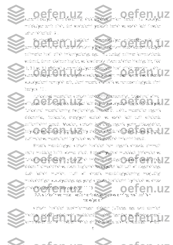 supramolekulyar   komplekslarning   shakllanishiga   imkon   beradi.   Bu   xususiyat
molekulyar   tanib   olish,   dori   vositalarini   yetkazib   berish   va   sezish   kabi   ilovalar
uchun ishlatiladi [9].
Shuningdek,   s-triazin   hosilalari   supramolekulyar   polimerlar   yoki   gel
tarmoqlarini hosil qilish uchun o'z-o'zini yig'ish mexanizmi orqali supramolekulyar
polimerlar   hosil   qilish   imkoniyatlariga   ega.     Bu   turdagi   polimer   kompozitlarda
vodorod, donor- aksiptor bog'lar, va kovolentsiz o’zaro ta’sirlar  hisobiga bir, ikki
D, 2D va 3D o'lchovli supramolekulyar tuzilmalarni hosil  qilishi mumkin. Ushbu
supramolekulyar polimerlar noyob xossalarga xususan: mexanik, optik va elektron
xususiyatlarni namoyish etib, ularni materialshunoslik va nanotexnologiyada o’rni
beqiyos [10].
Funktsional materiallar: s-triazin lotinlarining barqarorligi, funktsional xilma-
xilligi  va  o'z-o'zini  yig'ish qobiliyati  kabi  noyob xususiyatlarining  kombinatsiyasi
funktsional   materiallarning   rivojlanishiga   olib   keldi.   Ushbu   materiallar   organik
elektronika,   fotokataliz,   energiyani   saqlash   va   sezish   kabi   turli   sohalarda
qo'llanilishini   topadi.   Masalan,   s-triazin   hosilalari   organik   yarim   o'tkazgichlar,
bo'yoqlar va katalizatorlarning tarkibiy qismlari sifatida ishlatilgan, bu esa samarali
qurilmalar va materiallarni loyihalash va ishlab chiqarish imkonini beradi.
Sintetik   metodologiya:   s-triazin   hosilalari   ham   organik   sintezda   qimmatli
oraliq   moddalar   bo'lib   xizmat   qiladi.   S-triazin   yadrosi   murakkab   birikmalar   va
funktsional   materiallarni   sintez   qilish   imkonini   beradigan   nukleofil   almashtirish,
elektrofil almashtirish va o'zaro bog'lanish reaktsiyalari kabi turli xil o'zgarishlarga
duch   kelishi   mumkin.   Turli   xil   sintetik   metodologiyalarning   mavjudligi
moslashtirilgan xususiyatlarga ega yangi s-triazin hosilalarini loyihalash va sintez
qilish imkoniyatlarini kengaytiradi [11-15].
2.2.  s-triazin va metall kationlaridan komplekslarning hosil bo’lish
reaksiyalari
s-triazin   hosilalari   taqsimlanmagan   elektron   juftlarga   ega   azot   atomlari
hisobiga   qiziqarli   xelatlovchi   moddalardir.   Ushbu   ligandlar   va   ularning   metall
komplekslari  turli  xil  ilovalarni  ishlab chiqishda  katta ta'sir  ko'rsatadigan  “smart”
6 