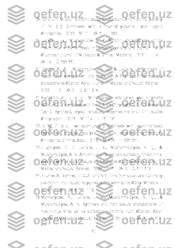 28. Fathalla E. M. et al. Supramolecular Structure and Antimicrobial Activity
of   Ni   (II)   Complexes   with   s-Triazine/Hydrazine   Type   Ligand
//Inorganics. – 2023. – V. 11. – №. 6. – P. 253.
29. Uzokov   J.   R.,   Mukhamadiev   N.   K.   Sorption   characteristics   of   the
mesoporous   sorbents   based   on   tetraethoxysilane   and   titanium   oxide
//European Journal of Molecular & Clinical Medicine. – 2020. – Т. 7. –
№. 07. – С. 656-660.
30. Diyarov   A.   A.     Mukhamadiev,   N.   Q.,   &   Uzokov,   J.   Synthesis   of
mesoporous   sorbents   on   the   basis   of   Al2O3   and   their   textural
characteristics //Central Asian Journal of Medical and Natural Science. –
2022. – Т. 3. – №. 3. – С. 511-518
31. Saghatforoush   L.   et   al.   Mononuclear,   tetranuclear   and   polymeric
cadmium (II) complexes with the 3, 6-bis (2-pyridyl)-1, 2, 4, 5-tetrazine
ligand:   Synthesis,   crystal   structure,   spectroscopic   and   DFT   studies
//Polyhedron. – 2016. – V. 119. – P. 160-174.
32. Jia   W.   G.   et   al.   Two   cadmium   (II)   complexes   with   oxazoline-based
ligands   as   effective   catalysts   for   C–N   cross-coupling   reactions
//Inorganica Chimica Acta. – 2015. – V. 427. – P. 226-231.
33. Ulugboyeva   G.   O.   Uzokov,   J.   R.,   Mukhammadiyev,   N.   Q.,   &
Mukhamadiyev, A. N. Amorphous silica gel as a surfactant for saponins:
support, synthesis,  and  texture characteristics   //Central  Asian  Journal   of
Medical and Natural Science. – 2023. – Т. 4. – №. 2. – С. 601-607
34. Bourliva A. Removal of Cu2+ and Ni2+ ions from aqueous solutions by
adsorption   onto   natural   palygorskite   and   vermiculite   //Clay   Minerals.   –
2018. – Т. 53. – №. 1. – С. 1-15.
35. Mamaziyaeva   S.,   Uzokov,   J.   R.,   Mukhammadiyev,   N.   Q.,   &
Mukhamadiyev,   A.   N.   Synthesis   and   their   texture   characteristics   of
mesoporous   silica   gel   as   surfactant   supporting   rutin   //Central   Asian
Journal of Medical and Natural Science. – 2023. – Т. 4. – №. 2. – С. 608-
614
60 