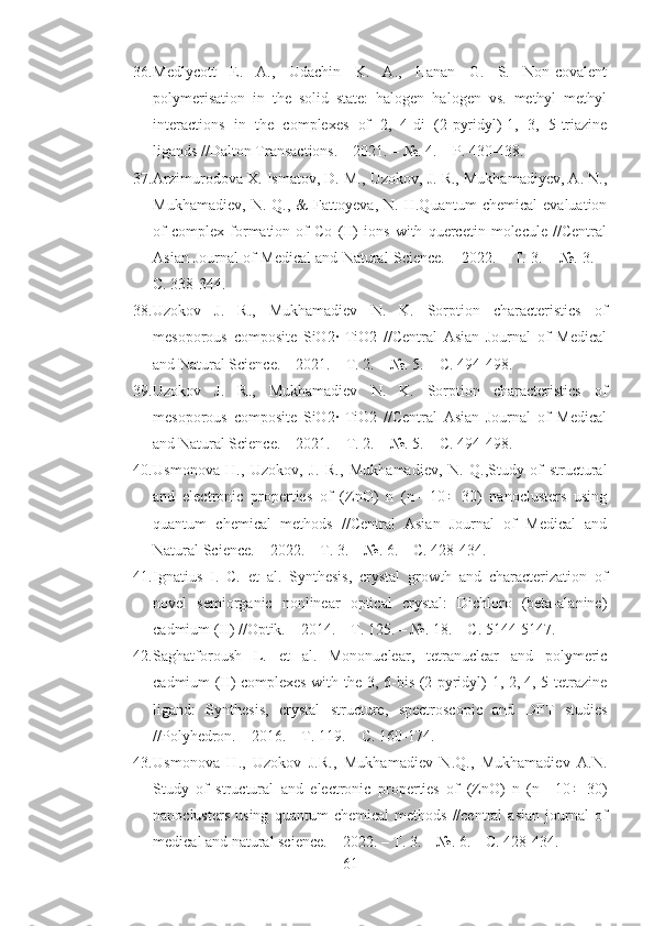 36. Medlycott   E.   A.,   Udachin   K.   A.,   Hanan   G.   S.   Non-covalent
polymerisation   in   the   solid   state:   halogen–halogen   vs.   methyl–methyl
interactions   in   the   complexes   of   2,   4-di   (2-pyridyl)-1,   3,   5-triazine
ligands //Dalton Transactions. – 2021. – №. 4. – P. 430-438.
37. Arzimurodova X. Ismatov, D. M., Uzokov, J. R., Mukhamadiyev, A. N.,
Mukhamadiev,   N.   Q.,   &   Fattoyeva,   N.   H.Quantum   chemical   evaluation
of   complex   formation   of   Co   (II)   ions   with   quercetin   molecule   //Central
Asian Journal of Medical and Natural Science. – 2022. – Т. 3. – №. 3. –
С. 338-344.
38. Uzokov   J.   R.,   Mukhamadiev   N.   K.   Sorption   characteristics   of
mesoporous   composite   SiO2·   TiO2   //Central   Asian   Journal   of   Medical
and Natural Science. – 2021. – Т. 2. – №. 5. – С. 494-498.
39. Uzokov   J.   R.,   Mukhamadiev   N.   K.   Sorption   characteristics   of
mesoporous   composite   SiO2·   TiO2   //Central   Asian   Journal   of   Medical
and Natural Science. – 2021. – Т. 2. – №. 5. – С. 494-498.
40. Usmonova   H.,   Uzokov,   J.   R.,   Mukhamadiev,   N.   Q.,Study   of   structural
and   electronic   properties   of   (ZnO)   n   (n=   10÷   30)   nanoclusters   using
quantum   chemical   methods   //Central   Asian   Journal   of   Medical   and
Natural Science. – 2022. – Т. 3. – №. 6. – С. 428-434.
41. Ignatius   I.   C.   et   al.   Synthesis,   crystal   growth   and   characterization   of
novel   semiorganic   nonlinear   optical   crystal:   Dichloro   (beta-alanine)
cadmium (II) //Optik. – 2014. – Т. 125. – №. 18. – С. 5144-5147.
42. Saghatforoush   L.   et   al.   Mononuclear,   tetranuclear   and   polymeric
cadmium (II) complexes with the 3, 6-bis (2-pyridyl)-1, 2, 4, 5-tetrazine
ligand:   Synthesis,   crystal   structure,   spectroscopic   and   DFT   studies
//Polyhedron. – 2016. – Т. 119. – С. 160-174.
43. Usmonova   H.,   Uzokov   J.R.,   Mukhamadiev   N.Q.,   Mukhamadiev   A.N.
Study   of   structural   and   electronic   properties   of   (ZnO)   n   (n=   10÷   30)
nanoclusters   using   quantum   chemical   methods   //central   asian   journal   of
medical and natural science. – 2022. – Т. 3. – №. 6. – С. 428-434.
61 