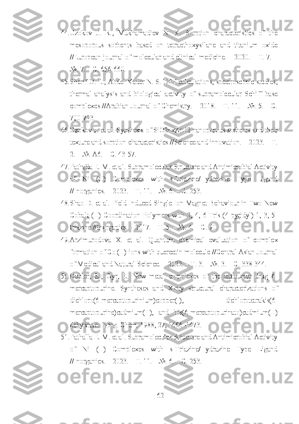 44. Uzokov   J.   R.,   Mukhamadiev   N.   K.   Sorption   characteristics   of   the
mesoporous   sorbents   based   on   tetraethoxysilane   and   titanium   oxide
//European journal of molecular and clinical medicine. – 2020. – Т. 7. –
№. 7. – С. 656-660.
45. Sherif O. E., Abdel-Kader N. S. DFT calculations, spectroscopic studies,
thermal   analysis   and   biological   activity   of   supramolecular   Schiff   base
complexes //Arabian Journal of Chemistry. – 2018. – Т. 11. – №. 5. – С.
700-713.
46. Uzokov J. et al. Synthesis of SiO2· xZrO2 nanoporous sorbents and their
texture and sorption characteristics //Science and innovation. – 2023. – Т.
2. – №. A6. – С. 43-57.
47. Fathalla E. M. et al. Supramolecular Structure and Antimicrobial Activity
of   Ni   (II)   Complexes   with   s-Triazine/Hydrazine   Type   Ligand
//Inorganics. – 2023. – Т. 11. – №. 6. – С. 253.
48. Shao D. et al. Field-Induced Single-Ion Magnet  Behaviour in Two New
Cobalt   (II)   Coordination   Polymers   with   2,   4,   6-Tris   (4-pyridyl)-1,   3,   5-
triazine //Inorganics. – 2017. – Т. 5. – №. 4. – С. 90.
49. Arzimurodova   X.   et   al.   Quantum   chemical   evaluation   of   complex
formation of Co (II) ions with quercetin molecule //Central Asian Journal
of Medical and Natural Science. – 2022. – Т. 3. – №. 3. – С. 338-344.
50. Dubler,   E.;   Gyr,   E.   New   metal   complexes   of   the   antitumor   drug   6-
mercaptopurine.   Syntheses   and   X-ray   structural   characterizations   of
dichloro(6-mercaptopurinium)copper(I),   dichlorotetrakis(6-
mercaptopurine)cadmium(II),   and   bis(6-mercaptopurinato)cadmium(II)
dehydrate. Inorg. Chem. 1988, 27, 1466–1473. 
51. Fathalla E. M. et al. Supramolecular Structure and Antimicrobial Activity
of   Ni   (II)   Complexes   with   s-Triazine/Hydrazine   Type   Ligand
//Inorganics. – 2023. – Т. 11. – №. 6. – С. 253.
62 