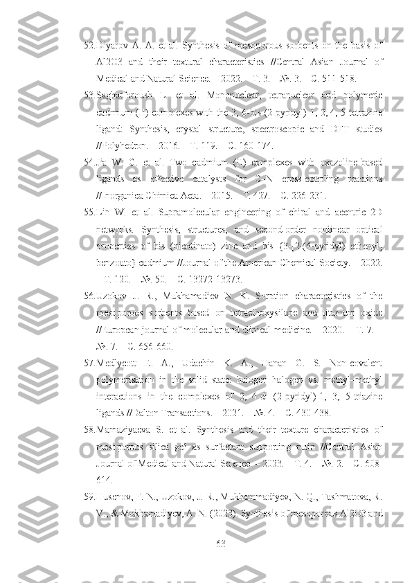 52. Diyarov   A.   A.   et   al.   Synthesis   of   mesoporous   sorbents   on   the   basis   of
Al2O3   and   their   textural   characteristics   //Central   Asian   Journal   of
Medical and Natural Science. – 2022. – Т. 3. – №. 3. – С. 511-518.
53. Saghatforoush   L.   et   al.   Mononuclear,   tetranuclear   and   polymeric
cadmium (II) complexes with the 3, 6-bis (2-pyridyl)-1, 2, 4, 5-tetrazine
ligand:   Synthesis,   crystal   structure,   spectroscopic   and   DFT   studies
//Polyhedron. – 2016. – Т. 119. – С. 160-174.
54. Jia   W.   G.   et   al.   Two   cadmium   (II)   complexes   with   oxazoline-based
ligands   as   effective   catalysts   for   C–N   cross-coupling   reactions
//Inorganica Chimica Acta. – 2015. – Т. 427. – С. 226-231.
55. Lin   W.   et   al.   Supramolecular   engineering   of   chiral   and   acentric   2D
networks.   Synthesis,   structures,   and   second-order   nonlinear   optical
properties   of   bis   (nicotinato)   zinc   and   bis   {3-[2-(4-pyridyl)   ethenyl]
benzoato} cadmium //Journal of the American Chemical Society. – 2022.
– Т. 120. – №. 50. – С. 13272-13273.
56. Uzokov   J.   R.,   Mukhamadiev   N.   K.   Sorption   characteristics   of   the
mesoporous   sorbents   based   on   tetraethoxysilane   and   titanium   oxide
//European journal of molecular and clinical medicine. – 2020. – Т. 7. –
№. 7. – С. 656-660.
57. Medlycott   E.   A.,   Udachin   K.   A.,   Hanan   G.   S.   Non-covalent
polymerisation   in   the   solid   state:   halogen–halogen   vs.   methyl–methyl
interactions   in   the   complexes   of   2,   4-di   (2-pyridyl)-1,   3,   5-triazine
ligands //Dalton Transactions. – 2021. – №. 4. – С. 430-438.
58. Mamaziyaeva   S.   et   al.   Synthesis   and   their   texture   characteristics   of
mesoporous   silica   gel   as   surfactant   supporting   rutin   //Central   Asian
Journal of Medical and Natural Science. – 2023. – Т. 4. – №. 2. – С. 608-
614.
59. Husenov, F. N., Uzokov, J. R., Mukhammadiyev, N. Q., Tashmatova, R.
V., & Mukhamadiyev, A. N. (2023). Synthesis of mesoporous Al2O3 and
63 