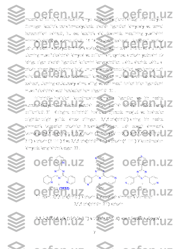 materiallar   bo'lib,   koordinatsion   kimyo   sohasini   rivojlantirishdagi   o’rni   beqiyos.
Gomogen   katalitik   transformatsiyalarda   qisqich   ligandlari   kimyoviy   va   termal
barqarorlikni   oshiradi,   bu   esa   katalitik   sikl   davomida   metallning   yuvilishini
minimallashtirishga   xizmat   qiladi   [16-18].   Bundan   tashqari,   ular   metall   markaz
uchun elektron xususiyatlarni nozik sozlash qobiliyatini taklif qildilar va shu bilan
ularning muvofiqlashtirish kimyosi  va qo'llanilishi, ayniqsa s-triazin yadrosini  o'z
ichiga   olgan   qisqich   ligandlari   ko'lamini   kengaytirdilar.   Ushbu   sharhda   ushbu   s-
triazin   pincer   ligandlarining   ba'zi   umumiy   sintetik   protokollari   va   ularning   turli
sohalarda  turli   xil  ilovalar  bilan  metall  komplekslari  muhokama  qilinadi.  Bundan
tashqari, ularning strukturaviy xilma-xilligi va turli metall ionlari bilan ligandlarni
muvofiqlashtirish xatti-harakatlari ham o'rganildi [20].
Polipiridil   hosilalari   koordinatsion   kimyoda   ligandlar   va   bir   nechta
supramolekulyar   tuzilmalarni   yaratish   uchun   qurilish   bloklari   sifatida   keng
qo'llaniladi.[21]   Ko'pgina   polipiridil   hosilalari   tijoratda   mavjud   va   boshqalar
to'g'ridan-to'g'ri   yo'lda   sintez   qilingan.   2,4,6-tris(piridil)-s-ning   bir   nechta
simmetrik   izomerlari   triazinlar   3-rasmda   chizilgan.   Uch   qavatli   simmetrik
izomerlar   2,4,6-tris(piridin-2-il)-s-triazin   (2-TPT   yoki   TPZT)   5,  2,4,6-tris(piridin-
3-il)-s-triazin (3-TPT) 6 va 2,4,6-tris(piridin-4-il)-s-triazin (4-TPT) 7 koordinatsion
kimyoda keng ishtirok etgan[22]. 
1.1-rasm. 2,4,6-tris(piridil)-s-triazin 5-7 ning uch simmetrik izomerlari
2,4,6-tris(piridin-2-il)-striazin
2.3. 1.3. 2,4,6-tris (piridin-2-il)-s-triazin (TPTZ) koordinatsion kimyosi.
7 