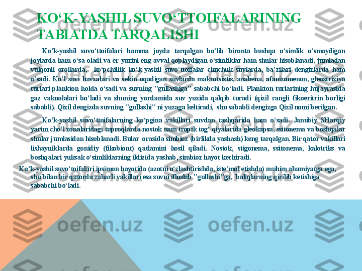 KO‘K-YASHIL SUVO‘TTOIFALARINING 
TABIATDA TARQALISHI
Ko‘k-yashil  suvo‘ttoifalari  hamma  joyda  tarqalgan  bo‘lib  bironta  boshqa  o‘simlik  o‘smaydigan 
joylarda  ham  o‘sa  oladi  va  er  yuzini  eng  avval  qoplaydigan  o‘simliklar  ham  shular  hisoblanadi,  jumladan 
vulqonli  orollarda,    ko‘pchillik  ko‘k-yashil  suvo‘ttoifalar  chuchuk  suvlarda,  ba’zilari  dengizlarda  ham 
o‘sadi.  Ko‘l  suvi  havzalari  va  sekin  oqadigan  suvlarda  makrotsistis,  anabena,  afanizomenon,  gleostrixiya 
turlari  plankton  holda  o‘sadi  va  suvning  "gullashiga"  sababchi  bo‘ladi.  Plankton  turlarining  hujayrasida 
gaz  vakuolalari  bo‘ladi  va  shuning  yor damida  suv  yuzida  qalqib  turadi  (qizil  rangli  fikoeritrin  borligi 
sababli). Qizil dengizda suvning "gullashi" ni yuzaga keltiradi,  shu sababli dengizga Qizil nomi berilgan.
Ko‘k-yashil  suvo‘ttoifalarning  ko‘pgina  vakillari  suvdan  tashqarida  ham  o‘sadi.  Janubiy  SHarqiy 
yarim cho‘l zonalaridagi tuproqlarda nostok nam tropik tog‘ qiyalarida gleokapsa, ssitonema va boshqalar 
shular jumlasidan hisoblanadi. Bular  orasida simbioz (birlikda yashash) keng tarqalgan. Bir qator vakillari 
lishayniklarda  gonidiy  (fikobiont)  qatlamini  hosil  qiladi.  Nostok,  stigonema,  ssitonema,  kalotriks  va 
boshqalari yuksak o‘simliklarning ildizida yashab, simbioz hayot kechiradi.
Ko‘k-yashil suvo‘toifalari ipsimon hayotida (azotni o‘zlashtirishda, is	
 te’mol etishda) muhim ahamiyatga ega, 
shu bilan bir qatorda zaharli vakillari esa suvni ifloslab "gullashi"ga,  baliqlarning qirilib ke	
 tishiga 
sababchi bo‘ladi.  