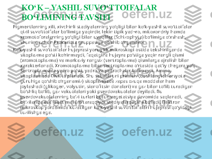 KO‘K – YASHIL SUVO‘TTOIFALAR 
BO‘LIMINING TAVSIFI
Pigment larning xili, x iv chinli st adiy alarning y o‘qligi bilan k o‘k -y ashil suv o‘t t oifalar 
qizil suv o‘t t oifalar bo‘lim iga y aqindir, lek in t ipik  y ad¬ro, m it oxondriy  hamda 
xrom ot oforalarning y o‘qligi bilan uv oqlilar (Schizophy t a) bo‘lim iga o‘xshash,  
shuning uchun Prok ariot a gruppasiga qo‘shib o‘rganiladi
Ko‘k -y ashil suv o‘t t oifalar hujay rasi y orug‘lik  m ik rosk opi ost ida t ek shirilganda 
sit oplazm a po‘st i k o‘rinm ay di, faqat gina hujay ra po‘st iga y aqin rangli qismi 
(x romot oplazma) v a mark aziy  rangsiz (sent roplazm a) qism larga ajralish bilan 
xarak t erlanadi. X romot oplazm a bilan sent roplazm a o‘rt asida qat ’iy  chegara y o‘q. 
Sent roplazm ada y adro po‘st i, y adro v a y adrochalar bo‘lm ay di. A mmo, 
sit oplazm ada DN K t o‘planadi. Shu sababli uni prim it iv  (boshlang‘ich arsy ot a 
guruhiga qo‘shib o‘rganam iz) sit oplazmada zapas ozuqa m oddalar ham 
joy lashadi (glik ogen, v oly ut in, sianofi t sin donalari) v a gaz bilan t o‘lib t uradigan 
bo‘shliq bo‘lib, gaz v ak uolalari y ok i psev dov ak uolalar dey iladi. Bu 
psev dov ak uolalarning ba’zi t urlari but un v eget at siy a dav omida saqlanadi, 
ba’zilarida esa faqat  m a’lum t araqqiy ot  st adiy alardagina bo‘ladi. Elek t ron 
mik rosk op y ordam ida k uzat ilgan k o‘k -y ashil suv o‘t t oifalari hujay rasi qo‘y idagi 
t uzilishga ega.  