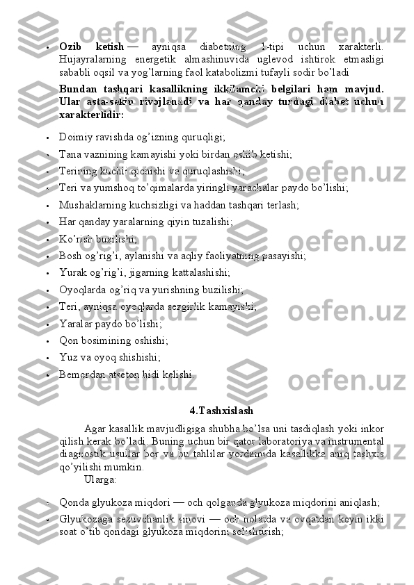  Ozib   ketish   —   ayniqsa   diabetning   1-tipi   uchun   xarakterli.
Hujayralarning   energetik   almashinuvida   uglevod   ishtirok   etmasligi
sababli oqsil va yog’larning faol katabolizmi tufayli sodir bo’ladi
Bundan   tashqari   kasallikning   ikkilamchi   belgilari   ham   mavjud.
Ular   asta-sekin   rivojlanadi   va   har   qanday   turdagi   diabet   uchun
xarakterlidir:
 Doimiy ravishda og’izning quruqligi;
 Tana vaznining kamayishi yoki birdan oshib ketishi;
 Terining kuchli qichishi va quruqlashishi;
 Teri va yumshoq to’qimalarda yiringli yarachalar paydo bo’lishi;
 Mushaklarning kuchsizligi va haddan tashqari terlash;
 Har qanday yaralarning qiyin tuzalishi;
 Ko’rish buzilishi;
 Bosh og’rig’i, aylanishi va aqliy faoliyatning pasayishi;
 Yurak og’rig’i, jigarning kattalashishi;
 Oyoqlarda og’riq va yurishning buzilishi;
 Teri, ayniqsa oyoqlarda sezgirlik kamayishi;
 Yaralar paydo bo’lishi;
 Qon bosimining oshishi;
 Yuz va oyoq shishishi;
 Bemordan atseton hidi kelishi.
4.Tashxislash
Agar kasallik mavjudligiga shubha bo’lsa uni tasdiqlash yoki inkor
qilish kerak bo’ladi.  Buning uchun bir qator laboratoriya va instrumental
diagnostik   usullar   bor   va   bu   tahlilar   yordamida   kasallikka   aniq   tashxis
qo’yilishi mumkin. 
Ularga:
 Qonda glyukoza miqdori — och qolganda glyukoza miqdorini aniqlash;
 Glyukozaga sezuvchanlik sinovi — och holatda va ovqatdan keyin ikki
soat o’tib qondagi glyukoza miqdorini solishtirish; 