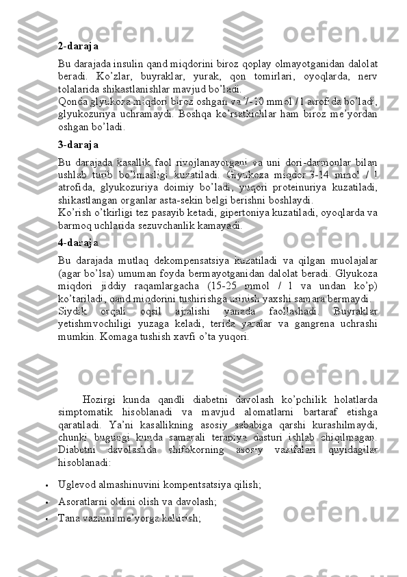 2-daraja
Bu darajada insulin qand miqdorini biroz qoplay olmayotganidan dalolat
beradi.   Ko’zlar,   buyraklar,   yurak,   qon   tomirlari,   oyoqlarda,   nerv
tolalarida shikastlanishlar mavjud bo’ladi.
Qonda glyukoza miqdori biroz oshgan va 7-10 mmol / l atrofida bo’ladi,
glyukozuriya   uchramaydi.   Boshqa   ko’rsatkichlar   ham   biroz   me’yordan
oshgan bo’ladi.
3-daraja
Bu   darajada   kasallik   faol   rivojlanayotgani   va   uni   dori-darmonlar   bilan
ushlab   turib   bo’lmasligi   kuzatiladi.   Glyukoza   miqdor   3-14   mmol   /   l
atrofida,   glyukozuriya   doimiy   bo’ladi,   yuqori   proteinuriya   kuzatiladi,
shikastlangan organlar asta-sekin belgi berishni boshlaydi.
Ko’rish o’tkirligi tez pasayib ketadi, gipertoniya kuzatiladi, oyoqlarda va
barmoq uchlarida sezuvchanlik kamayadi.
4-daraja
Bu   darajada   mutlaq   dekompensatsiya   kuzatiladi   va   qilgan   muolajalar
(agar bo’lsa) umuman foyda bermayotganidan dalolat beradi. Glyukoza
miqdori   jiddiy   raqamlargacha   (15-25   mmol   /   l   va   undan   ko’p)
ko’tariladi, qand miqdorini tushirishga urinish yaxshi samara bermaydi.
Siydik   orqali   oqsil   ajralishi   yanada   faollashadi.   Buyraklar
yetishmvochiligi   yuzaga   keladi,   terida   yaralar   va   gangrena   uchrashi
mumkin. Komaga tushish xavfi o’ta yuqori.
Hozirgi   kunda   qandli   diabetni   davolash   ko’pchilik   holatlarda
simptomatik   hisoblanadi   va   mavjud   alomatlarni   bartaraf   etishga
qaratiladi.   Ya’ni   kasallikning   asosiy   sababiga   qarshi   kurashilmaydi,
chunki   bugungi   kunda   samarali   terapiya   dasturi   ishlab   chiqilmagan.
Diabetni   davolashda   shifokorning   asosiy   vazifalari   quyidagilar
hisoblanadi:
 Uglevod almashinuvini kompentsatsiya qilish;
 Asoratlarni oldini olish va davolash;
 Tana vaznini me’yorga keltirish; 