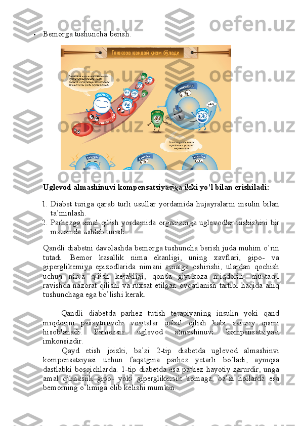  Bemorga tushuncha berish.
Uglevod almashinuvi kompensatsiyasiga ikki yo’l bilan erishiladi:
1. Diabet  turiga  qarab   turli  usullar  yordamida  hujayralarni  insulin   bilan
ta’minlash.
2. Parhezga amal qilish yordamida organizmga uglevodlar tushishini bir
maromda ushlab turish.
Qandli diabetni davolashda bemorga tushuncha berish juda muhim o’rin
tutadi.   Bemor   kasallik   nima   ekanligi,   uning   xavflari,   gipo-   va
giperglikemiya   epizodlarida   nimani   amalga   oshirishi,   ulardan   qochish
uchun   nima   qilish   kerakligi,   qonda   glyukoza   miqdorini   mustaqil
ravishda nazorat qilishi va ruxsat etilgan ovqatlanish tartibi haqida aniq
tushunchaga ega bo’lishi kerak.
Qandli   diabetda   parhez   tutish   terapiyaning   insulin   yoki   qand
miqdorini   pasaytiruvchi   vositalar   qabul   qilish   kabi   zaruriy   qismi
hisoblanadi.   Parhezsiz   uglevod   almashinuvi   kompensatsiyasi
imkonsizdir.
      Qayd   etish   joizki,   ba’zi   2-tip   diabetda   uglevod   almashinvi
kompensatsiyasi   uchun   faqatgina   parhez   yetarli   bo’ladi,   ayniqsa
dastlabki bosqichlarda. 1-tip diabetda esa parhez hayotiy zarurdir, unga
amal   qilmaslik   gipo-   yoki   giperglikemik   komaga,   ba’zi   hollarda   esa
bemorning o’limiga olib kelishi mumkin. 