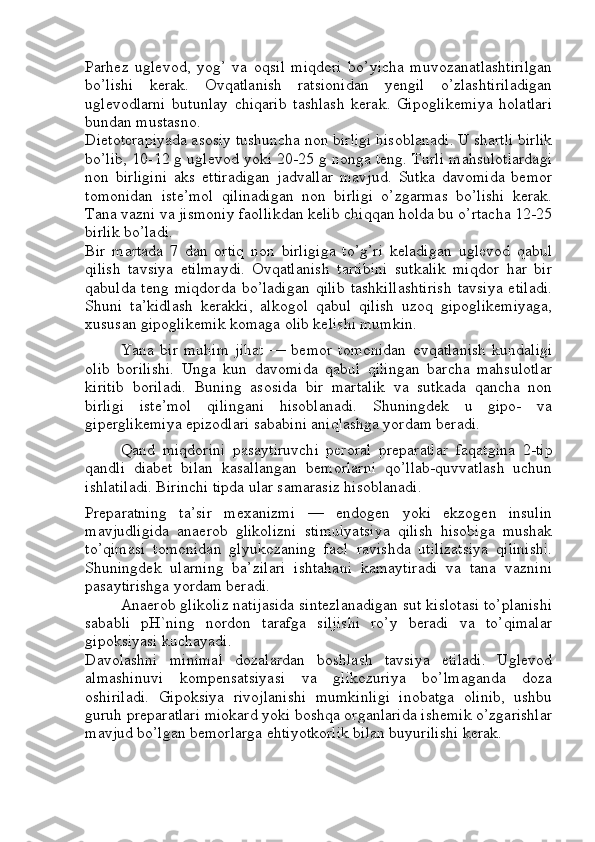 Parhez   uglevod,   yog’   va   oqsil   miqdori   bo’yicha   muvozanatlashtirilgan
bo’lishi   kerak.   Ovqatlanish   ratsionidan   yengil   o’zlashtiriladigan
uglevodlarni   butunlay   chiqarib   tashlash   kerak.   Gipoglikemiya   holatlari
bundan mustasno.
Dietoterapiyada asosiy tushuncha   non birligi   hisoblanadi. U shartli birlik
bo’lib, 10-12 g uglevod yoki 20-25 g nonga teng. Turli mahsulotlardagi
non   birligini   aks   ettiradigan   jadvallar   mavjud.   Sutka   davomida   bemor
tomonidan   iste’mol   qilinadigan   non   birligi   o’zgarmas   bo’lishi   kerak.
Tana vazni va jismoniy faollikdan kelib chiqqan holda bu o’rtacha 12-25
birlik bo’ladi.
Bir   martada   7   dan   ortiq   non   birligiga   to’g’ri   keladigan   uglevod   qabul
qilish   tavsiya   etilmaydi.   Ovqatlanish   tartibini   sutkalik   miqdor   har   bir
qabulda  teng   miqdorda   bo’ladigan   qilib  tashkillashtirish   tavsiya  etiladi.
Shuni   ta’kidlash   kerakki,   alkogol   qabul   qilish   uzoq   gipoglikemiyaga,
xususan gipoglikemik komaga olib kelishi mumkin.
Yana   bir   muhim   jihat   —   bemor   tomonidan   ovqatlanish   kundaligi
olib   borilishi.   Unga   kun   davomida   qabul   qilingan   barcha   mahsulotlar
kiritib   boriladi.   Buning   asosida   bir   martalik   va   sutkada   qancha   non
birligi   iste’mol   qilingani   hisoblanadi.   Shuningdek   u   gipo-   va
giperglikemiya epizodlari sababini aniqlashga yordam beradi.  
Qand   miqdorini   pasaytiruvchi   peroral   preparatlar   faqatgina   2-tip
qandli   diabet   bilan   kasallangan   bemorlarni   qo’llab-quvvatlash   uchun
ishlatiladi. Birinchi tipda ular samarasiz hisoblanadi.
Preparatning   ta’sir   mexanizmi   —   endogen   yoki   ekzogen   insulin
mavjudligida   anaerob   glikolizni   stimulyatsiya   qilish   hisobiga   mushak
to’qimasi   tomonidan   glyukozaning   faol   ravishda   utilizatsiya   qilinishi.
Shuningdek   ularning   ba’zilari   ishtahani   kamaytiradi   va   tana   vaznini
pasaytirishga yordam beradi.
Anaerob glikoliz natijasida sintezlanadigan sut kislotasi to’planishi
sababli   pH`ning   nordon   tarafga   siljishi   ro’y   beradi   va   to’qimalar
gipoksiyasi kuchayadi.
Davolashni   minimal   dozalardan   boshlash   tavsiya   etiladi.   Uglevod
almashinuvi   kompensatsiyasi   va   glikozuriya   bo’lmaganda   doza
oshiriladi.   Gipoksiya   rivojlanishi   mumkinligi   inobatga   olinib,   ushbu
guruh preparatlari miokard yoki boshqa organlarida ishemik o’zgarishlar
mavjud bo’lgan bemorlarga ehtiyotkorlik bilan buyurilishi kerak. 