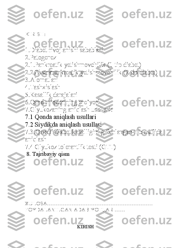 KIRISH:
1. Diabet rivojlanishi sabablari
2. Patogenez
2.1. Pankreatik yetishmovchilik (1-tip diabet)
2.2. Ekstrapankreatik yetishmovchilik (2-tip diabet)
3. Alomatlari
4. Tashxislash
5. Kasallik darajalari
6. Qand miqdorining me’yori
7.Glyukozaning aniqlash usullari :
7.1 Qonda aniqlash usullari
7.2 Siydikda aniqlash usullari
7.3.   Qandli diabet kasalligini glikirlangan Hb usulida
aniqlash
7.4 Glyukoz tolerantlik testi (GTT)
 8. Tajribaviy qism
      
XULOSA……………………………………………………
FOYDALANILGAN ADABIYOTLAR ……
KIRISH 