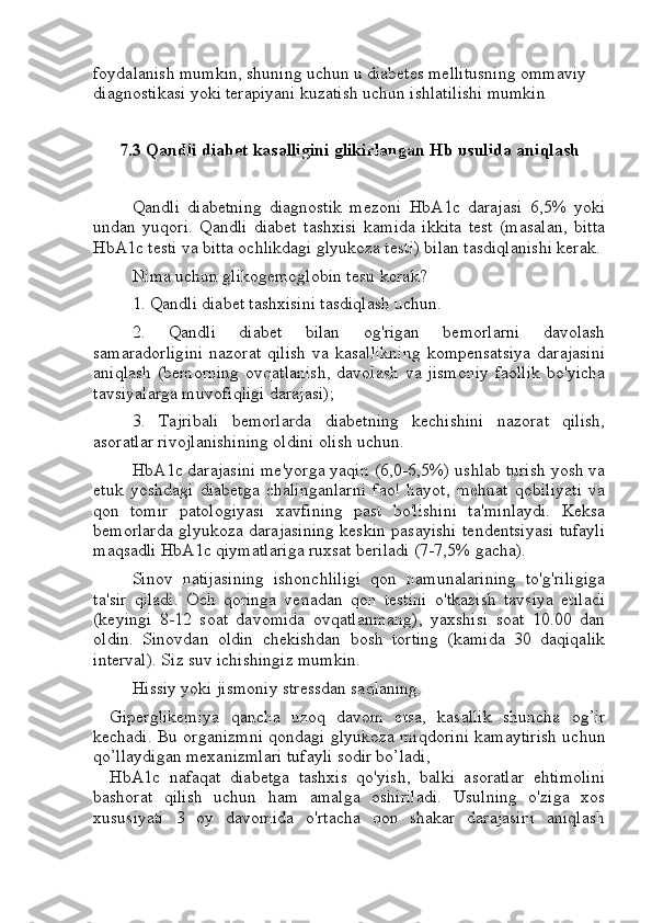 foydalanish mumkin, shuning uchun u diabetes mellitusning ommaviy 
diagnostikasi yoki terapiyani kuzatish uchun ishlatilishi mumkin
7.3 Qandli diabet kasalligini glikirlangan Hb usulida aniqlash
Qandli   diabetning   diagnostik   mezoni   HbA1c   darajasi   6,5%   yoki
undan   yuqori.   Qandli   diabet   tashxisi   kamida   ikkita   test   (masalan,   bitta
HbA1c testi va bitta ochlikdagi glyukoza testi) bilan tasdiqlanishi kerak.
Nima uchun glikogemoglobin testi kerak?
1. Qandli diabet tashxisini tasdiqlash uchun.
2.   Qandli   diabet   bilan   og'rigan   bemorlarni   davolash
samaradorligini   nazorat  qilish   va  kasallikning   kompensatsiya  darajasini
aniqlash (bemorning  ovqatlanish,  davolash va jismoniy  faollik  bo'yicha
tavsiyalarga muvofiqligi darajasi);
3.   Tajribali   bemorlarda   diabetning   kechishini   nazorat   qilish,
asoratlar rivojlanishining oldini olish uchun.
HbA1c darajasini me'yorga yaqin (6,0-6,5%) ushlab turish yosh va
etuk   yoshdagi   diabetga   chalinganlarni   faol   hayot,   mehnat   qobiliyati   va
qon   tomir   patologiyasi   xavfining   past   bo'lishini   ta'minlaydi.   Keksa
bemorlarda glyukoza darajasining keskin pasayishi tendentsiyasi tufayli
maqsadli HbA1c qiymatlariga ruxsat beriladi (7-7,5% gacha).
Sinov   natijasining   ishonchliligi   qon   namunalarining   to'g'riligiga
ta'sir   qiladi.   Och   qoringa   venadan   qon   testini   o'tkazish   tavsiya   etiladi
(keyingi   8-12   soat   davomida   ovqatlanmang),   yaxshisi   soat   10.00   dan
oldin.   Sinovdan   oldin   chekishdan   bosh   torting   (kamida   30   daqiqalik
interval). Siz suv ichishingiz mumkin.
Hissiy yoki jismoniy stressdan saqlaning.
Giperglikemiya   qancha   uzoq   davom   etsa,   kasallik   shuncha   og’ir
kechadi. Bu organizmni qondagi glyukoza miqdorini kamaytirish uchun
qo’llaydigan mexanizmlari tufayli sodir bo’ladi, 
HbA1c   nafaqat   diabetga   tashxis   qo'yish,   balki   asoratlar   ehtimolini
bashorat   qilish   uchun   ham   amalga   oshiriladi.   Usulning   o'ziga   xos
xususiyati   3   oy   davomida   o'rtacha   qon   shakar   darajasini   aniqlash 