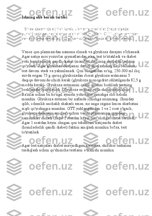 Ishning olib borish tartibi:
    Sinov davomida o'tirish kerak. Jismoniy mashqlar (hatto piyoda 
yurish) tadqiqot natijalariga ta'sir qilishi mumkin. GTT uchun tomirdan 
qon namunasi ishlatiladi. Glyukometrlardan foydalanish taqiqlanadi.
Venoz qon plazmasidan namuna olinadi va glyukoza darajasi o'lchanadi.
Agar natija mos yozuvlar qiymatlaridan otsa, test to'xtatiladi va diabet 
yoki homiladorlik qandli diabet (manifest dm) ning dastlabki tashxisi 
qo'yiladi. Agar glyukoza darajasini darhol aniqlashning iloji bo'lmasa, 
test davom etadi va yakunlanadi.   Qon olingandan so'ng, 250-300 ml iliq 
suvda erigan 75 g quruq glyukozadan iborat glyukoza eritmasini 5 
daqiqa davomida ichish kerak (glyukoza monogidrat ishlatilganda 82,5 g
modda kerak). Glyukoza eritmasini qabul qilishni boshlash testning 
boshlanishi hisoblanadi. Glyukoza eritmasi juda shirin ichimlikdir. 
Ba'zilar uchun bu ko'ngil aynishi yoki hatto qusishga olib kelishi 
mumkin. Glyukoza eritmasi bir nafasda ichishga urinmang. Shunday 
qilib, ichimlik unchalik shakarli emas, siz unga ozgina limon sharbatini 
siqib qo'yishingiz mumkin.   GTT yuklanganidan 1 va 2 soat o'tgach, 
glyukoza darajasini aniqlash uchun venoz plazmaning quyidagi 
namunalari olinadi (faqat 2 soatdan keyin qon olishga ruxsat beriladi). 
Agar 1 soatdan keyin olingan qon tekshiruvi natijasida diabet 
(homiladorlik qandli diabet) faktini aniqlash mumkin bo'lsa, test 
to'xtatiladi.
Agar test natijalari diabet mavjudligini ko'rsatsa, shifokor tashxisni 
tasdiqlash uchun qo'shimcha testlarni o'tkazishi mumkin. 