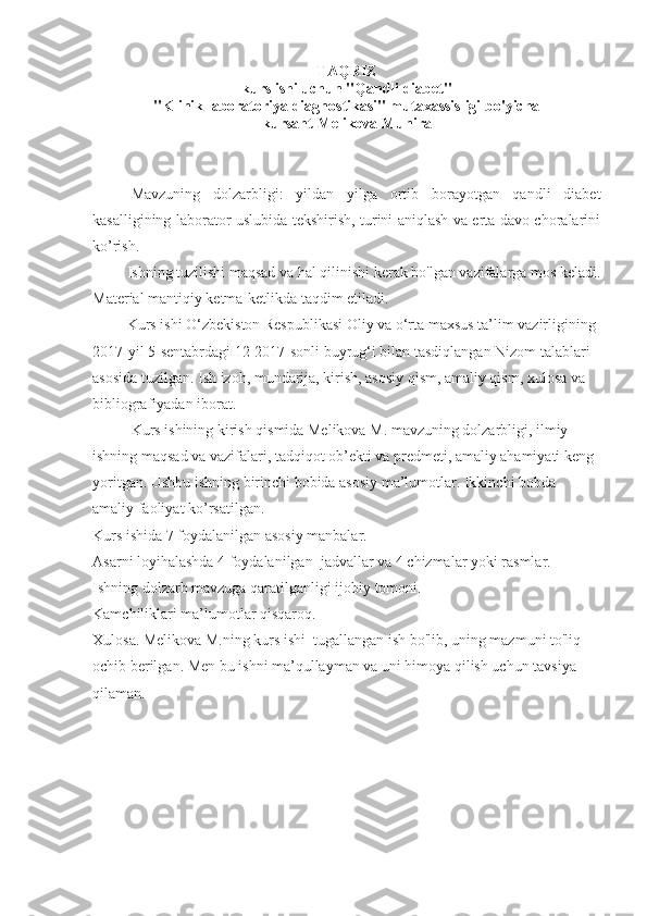 TAQRIZ 
kurs ishi uchun "Qandli diabet"
"Klinik laboratoriya diagnostikasi" mutaxassisligi bo'yicha
kursant  Melikova Munira
Mavzuning   dolzarbligi:   yildan   yilga   ortib   borayotgan   qandli   diabet
kasalligining laborator uslubida tekshirish, turini aniqlash va erta davo choralarini
ko’rish.
         Ishning tuzilishi maqsad va hal qilinishi kerak bo'lgan vazifalarga mos keladi.
Material mantiqiy ketma-ketlikda taqdim etiladi.
         Kurs ishi O‘zbekiston Respublikasi Oliy va o‘rta maxsus ta’lim vazirligining 
2017-yil 5-sentabrdagi 12-2017-sonli buyrug‘i bilan tasdiqlangan Nizom talablari 
asosida tuzilgan. Ish izoh, mundarija, kirish, asosiy qism, amaliy qism, xulosa va 
bibliografiyadan iborat.
Kurs ishining kirish qismida Melikova M. mavzuning dolzarbligi, ilmiy 
ishning maqsad va vazifalari, tadqiqot ob’ekti va predmeti, amaliy ahamiyati keng 
yoritgan. Ushbu ishning birinchi bobida asosiy ma’lumotlar. Ikkinchi bobda 
amaliy faoliyat ko’rsatilgan.
Kurs ishida 7 foydalanilgan asosiy manbalar.
Asarni loyihalashda 4 foydalanilgan  jadvallar va 4 chizmalar yoki rasmlar.
Ishning dolzarb mavzuga qaratilganligi   ijobiy tomoni.
Kamchiliklari ma’lumotlar qisqaroq.
Xulosa. Melikova M.ning kurs ishi  tugallangan ish bo'lib, uning mazmuni to'liq 
ochib berilgan. Men bu ishni ma’qullayman va uni himoya qilish uchun tavsiya 
qilaman.
  