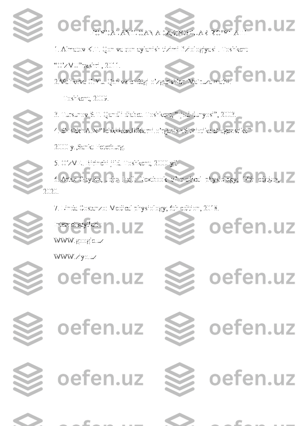 FOYDALANILGAN ADABIYOTLAR RO’YHATI
1. Almatov K.T. Qon va qon aylanish tizimi fiziologiyasi . Toshkent  
“O’zMU”nashri , 2011. 
2.Malikova G.Yu. Qon va undagi o’zgarishlar. Ma`ruza matni. 
Toshkent, 2009. 
3. Tursunov S.T. Qandli diabet. Toshkent, “Ijod dunyosi”, 2003.  
4. ShishkinA.N “Ichki kasalliklarni.o’rganish.Simiotika.Diagnostika” 
2000-y.,Sankt-Peterburg. 
5.   O zMEʻ . Birinchi jild. Toshkent, 2000-yil
6 .   Artur   Guyton,   John   Hall:   Textbook   of   medical   physiology;   14th   edition,
2020.
7.   Linda Costanzo: Medical physiology; 6th edition, 2018.
Internet saytlari : 
WWW.google.uz 
WWW.ziyo.uz 