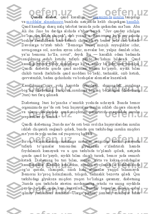 Qandli   diabet ,   qand   kasalligi   —   organizmda   insulin   tanqisligi
va   moddalar   almashinuvi   buzilishi   natijasida   kelib   chiqadigan   kasallik .
Qand kasalligi sharq xalq tabobat tarixida  juda qadimdan ma lum. Abuʼ
Ali   ibn   Sino   bu   dardga   alohida   e tibor   beradi.   "Suv   qanday   ichilgan	
ʼ
bo lsa,   shu   holda   chiqadi",   deb   yozadi   u.   Bemorning   ko p   suv   ichishi	
ʻ ʻ
boshqa   kasalliklarni   ham   keltirib   chiqaradi   va   bemor   juda   ozib   ketadi.
Davolarga   to xtab   tabib:   "Bemorga   sovuq   mizojli   suyuqliklar   ichir,	
ʻ
sovuqjomga   sol,   nordon   ayron   ichir,   mevalar   ber,   yalpiz   damlab   ichir,
ya ni   bemorni   ho lla,   sovut",   deydi.   Bu   —   kasallik   odam   badanida	
ʼ ʻ
issiqlikning   oshib   ketishi   tufayli   paydo   bo lishini   bildiradi.   Qand	
ʻ
kasalligi   tarixiy   tibbiy   manbalarga   ko ra,   nasliy   bo lishi   ham   mumkin.	
ʻ ʻ
Qandli   diabetda   qonda   qand   moddasi   keskin   ko payib,   siydik   bilan	
ʻ
chikib   turadi   (tarkibida   qand   moddasi   bo ladi),   tashnalik,   ozib   ketish,	
ʻ
quvvatsizlik, badan qichishishi va boshqalar alomatlar kuzatiladi.
Kasallikning   irsiy   yoki   hayotda   orttirilgan,   shuningdek,   insulinga
bog liq   (diabetning   1turi)   va   insulinga   bog liq   bo lmagan   (diabetning	
ʻ ʻ ʻ
2turi) turi farq qilinadi.
Diabetning   1turi   ko pincha   o smirlik   yoshida   uchraydi.   Bunda   bemor	
ʻ ʻ
organizmida   me da   osti   bezi   hujayralari   insulin   ishlab   chiqara   olmaydi	
ʼ
va   ularni   davolashda   qand   miqdorini   pasaytirish   maqsadida   insulin
preparatlari qo llanadi.	
ʻ
Qandli diabetning 2turida me da osti bezi orolcha hujayralaridan insulin	
ʼ
ishlab   chiqarish   saqlanib   qoladi,   bunda   qon   tarkibidagi   insulin   miqdori
me yorida yoki undan sal yuqoriroq bo ladi.	
ʼ ʻ
Biroq,   to qimalarning   insulinga   nisbatan   sezgirligi   keskin   pasayishi	
ʻ
tufayli   to qimalar   tomonidan   glyukozani   o zlashtirish   hamda	
ʻ ʻ
foydalanish   kamayadi   va   u   qon   tarkibida   to planib   qoladi,   natijada	
ʻ
qonda   qand   ko payib,   siydik   bilan   chiqib   turadi,   bemor   juda   semirib	
ʻ
ketadi.   Diabetning   bu   turi   bilan,   asosan,   o rta   va   keksa   yoshdagilar	
ʻ
kasallanadilar.   Kasallik   asta-sekin,   zimdan   rivojlanadi,   u   boshlanishida
og iz   qurishi,   chanqash,   ozish   kabi   alomatlar   yaqqol   bilinmaydi.	
ʻ
Bemorni   ko proq   holsizlanish,   toliqish,   tashnalik   bezovta   qiladi.   Qon	
ʻ
tarkibidagi   glyukoza   miqdori   yuqori   bo lishiga   qaramay,   diabetning	
ʻ
2turida   qon   tarkibida   atseton   modsasining   ortishi   va   uning   siydikda
paydo   bo lishi   juda   kam   kuzatiladi.   Bunday   bemorlar   insulin   qabul	
ʻ
qilmay   yashashlari   mumkin.   Ularga   parhez,   jismoniy   mashqlar   bilan 