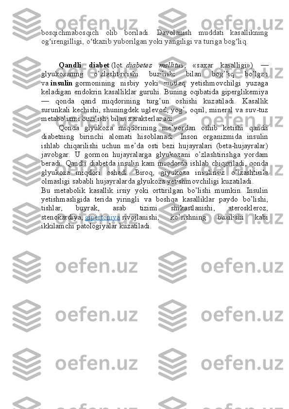 bosqichmabosqich   olib   boriladi.   Davolanish   muddati   kasallikning
og irengilligi, o tkazib yuborilgan yoki yangiligi va turiga bog liq.ʻ ʻ ʻ
Qandli   diabet   (lot.   diabetes   mellitus ,   «saxar   kasalligi»)   —
glyukozaning   o’zlashtirilishi   buzilishi   bilan   bog’liq   bo’lgan
va   insulin   gormonining   nisbiy   yoki   mutlaq   yetishmovchilgi   yuzaga
keladigan endokrin kasalliklar guruhi. Buning oqibatida giperglikemiya
—   qonda   qand   miqdorining   turg’un   oshishi   kuzatiladi.   Kasallik
surunkali kechishi, shuningdek uglevod, yog’, oqsil, mineral va suv-tuz
metabolizmi buzilishi bilan xarakterlanadi.
Qonda   glyukoza   miqdorining   me’yordan   oshib   ketishi   qandli
diabetning   birinchi   alomati   hisoblanadi.   Inson   organizmida   insulin
ishlab   chiqarilishi   uchun   me’da   osti   bezi   hujayralari   (beta-hujayralar)
javobgar.   U   gormon   hujayralarga   glyukozani   o’zlashtirishga   yordam
beradi. Qandli diabetda insulin  kam miqdorda ishlab chiqariladi,  qonda
glyukoza   miqdori   oshadi.   Biroq,   glyukoza   insulinsiz   o’lzashtirila
olmasligi sababli hujayralarda glyukoza yetishmovchiligi kuzatiladi.
Bu   metabolik   kasallik   irsiy   yoki   orttirilgan   bo’lishi   mumkin.   Insulin
yetishmasligida   terida   yiringli   va   boshqa   kasalliklar   paydo   bo’lishi,
tishlar,   buyrak,   asab   tizimi   shikastlanishi,   ateroskleroz,
stenokardiya,   gipertoniya   rivojlanishi,   ko’rishning   buzilishi   kabi
ikkilamchi patologiyalar kuzatiladi. 