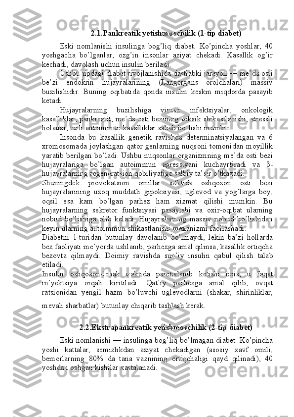 2.1.Pankreatik yetishmovchilik (1-tip diabet)
Eski   nomlanishi   insulinga   bog’liq   diabet.   Ko’pincha   yoshlar,   40
yoshgacha   bo’lganlar,   ozg’in   insonlar   aziyat   chekadi.   Kasallik   og’ir
kechadi, davolash uchun insulin beriladi.
Ushbu tipdagi diabet rivojlanishida dastlabki jarayon — me’da osti
be’zi   endokrin   hujayralarining   (Langergans   orolchalari)   massiv
buzilishidir.   Buning   oqibatida   qonda   insulin   keskin   miqdorda   pasayib
ketadi.
Hujayralarning   buzilishiga   virusli   infektsiyalar,   onkologik
kasalliklar, pankreatit, me’da osti bezining toksik shikastlanishi, stressli
holatlar, turli autoimmun kasalliklar sabab bo’lishi mumkin.
Insonda   bu   kasallik   genetik   ravishda   determinatsiyalangan   va   6
xromosomada  joylashgan qator genlarning  nuqsoni tomonidan  moyillik
yaratib berilgan bo’ladi. Ushbu nuqsonlar organizmning me’da osti bezi
hujayralariga   bo’lgan   autoimmun   agressiyani   kuchayrtiradi   va   β -
hujayralarning regeneratsion qobiliyatiga salbiy ta’sir o’tkazadi.
Shuningdek   provokatsion   omillar   sifatida   oshqozon   osti   bezi
hujayralarining   uzoq   muddatli   gipoksiyasi,   uglevod   va   yog’larga   boy,
oqsil   esa   kam   bo’lgan   parhez   ham   xizmat   qilishi   mumkin.   Bu
hujayralarning   sekretor   funktsiyasi   pasayishi   va   oxir-oqibat   ularning
nobud   bo’lishiga   olib   keladi.   Hujayralarning   massiv   nobud   bo’lishidan
keyin ularning autoimmun shikastlanishi mexanizmi faollashadi.
Diabetni   1-turidan   butunlay   davolanib   bo’lmaydi,   lekin   ba’zi   hollarda
bez faoliyati me’yorda ushlanib, parhezga amal qilinsa, kasallik ortiqcha
bezovta   qilmaydi.   Doimiy   ravishda   sun’iy   insulin   qabul   qilish   talab
etiladi.
Insulin   oshqozon-ichak   traktida   parchalanib   ketishi   bois,   u   faqat
in’yektsiya   orqali   kiritiladi.   Qat’iy   parhezga   amal   qilib,   ovqat
ratsionidan   yengil   hazm   bo’luvchi   uglevodlarni   (shakar,   shirinliklar,
mevali sharbatlar) butunlay chiqarib tashlash kerak.  
2.2.Ekstrapankreatik yetishmovchilik (2-tip diabet)
Eski nomlanishi — insulinga bog’liq bo’lmagan diabet. Ko’pincha
yoshi   kattalar,   semizlikdan   aziyat   chekadigan   (asosiy   xavf   omili,
bemorlarning   80%   da   tana   vaznining   ortiqchaligi   qayd   qilinadi),   40
yoshdan oshgan kishilar xastalanadi. 