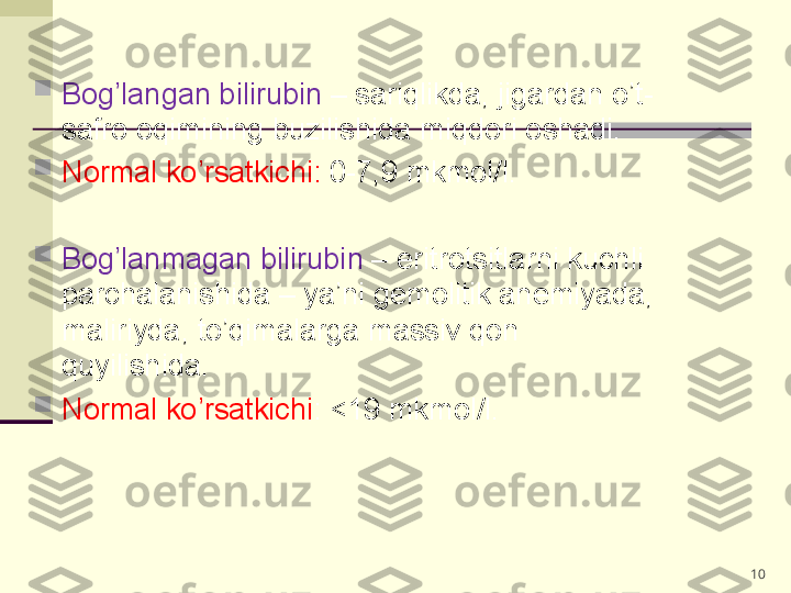 10
Bog’langan bilirubin  – sariqlikda, jigardan o’t-
safro oqimining buzilishida miqdori oshadi. 

Normal ko’rsatkichi:  0-7,9 mkmol/l.

Bog’lanmagan bilirubin  – eritrotsitlarni kuchli 
parchalanishida – ya’ni gemolitik anemiyada, 
maliriyda, to’qimalarga massiv qon 
quyilishida. 

Normal ko’rsatkichi : <19 mkmol/l. 