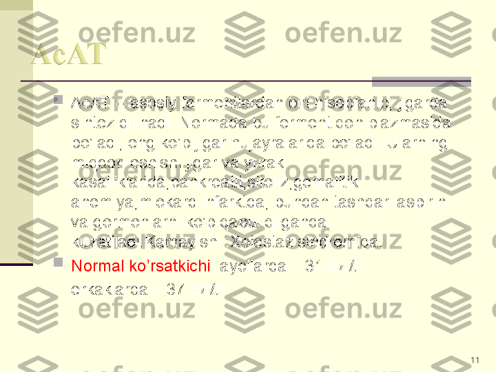 
AcAT – asosiy fermentlardan biri hisoblanib, jigarda 
sintez qilinadi. Normada bu ferment qon plazmasida 
bo’ladi, eng ko’p jigar hujayralarida bo’ladi. Ularning 
miqdori oshishi jigar va yurak 
kasalliklarida,pankreatit,sitoliz,gemalitik 
anemiya,miokard infarktda, bundan tashqari aspirin 
va gormonlarni ko’p qabul qilganda  
kuzatiladi.Kamayishi :Xolestaz sindromida.

Normal ko’rsatkichi : ayollarda – 31  Ед/л
     erkaklarda – 37  Ед/л  
11 