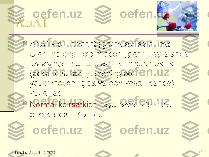 
АлАТ–  bu ferment jigarda sintez qilinadi. 
Ularning eng ko’p miqdori jigar hujayralarida 
joylashgan bo’lib, ularning miqdori oshishi 
(gepatit, sirroz, yurakning og’ir 
yetishmovchiligida va qon kasalliklarida) 
kuzatiladi.

Normal ko’rsatkichi : ayollarda – 34  Ед/л    
erkaklarda – 45  Ед/л  
Thursday, August 10, 2023 12 