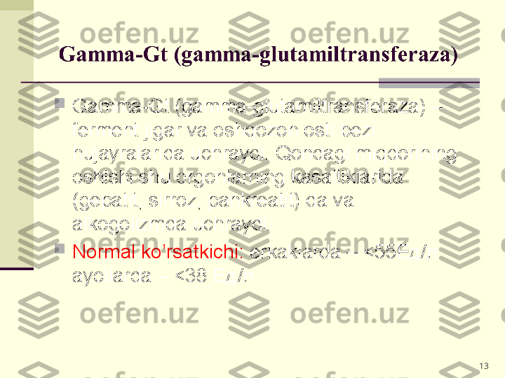 
Gamma-Gt (gamma-glutamiltransferaza) – 
ferment jigar va oshqozon osti bezi 
hujayralarida uchraydi. Qondagi miqdorining 
oshishi shu orgonlarning kasalliklarida 
(gepatit, sirroz, pankreatit) da va 
alkogolizmda uchraydi.

Normal ko’rsatkichi:  erkaklarda – <55 Ед/л    
ayollarda – <38  Ед/л 
13 