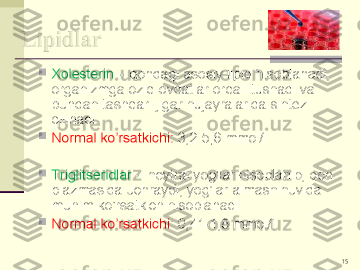 
Xolesterin  – qondagi asosiy lipid hisoblanadi, 
organizmga oziq-ovqatlar orqali tushadi va 
bundan tashqari jigar hujayralarida sintez 
qilinadi. 

Normal ko’rsatkichi:  3,2-5,6 mmol/l

Triglitseridlar  – neytral yog’lar hisoblanib, qon 
plazmasida uchraydi, yog’lar almashinuvida 
muhim ko’rsatkich hisoblanadi. 

Normal ko’rsatkichi : 0,41-1,8 mmol/l
15 