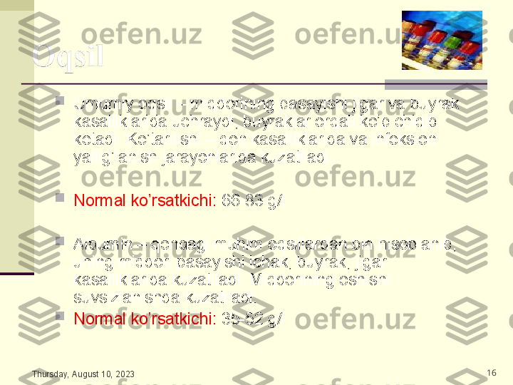 
Umumiy oqsil – miqdorining pasayishi jigar va buyrak 
kasalliklarida uchraydi, buyraklar orqali ko’p chiqib 
ketadi. Ko’tarilishi – qon kasalliklarida va infeksion 
yallig’lanish jarayonlarida kuzatiladi. 

Normal ko’rsatkichi:  66-83 g/l

Albumin – qondagi muhim oqsillardan biri hisoblanib, 
uning miqdori pasayishi ichak, buyrak, jigar 
kasalliklarida kuzatiladi. Miqdorining oshishi 
suvsizlanishda kuzatiladi.

Normal ko’rsatkichi:  35-52 g/l
Thursday, August 10, 2023 16 