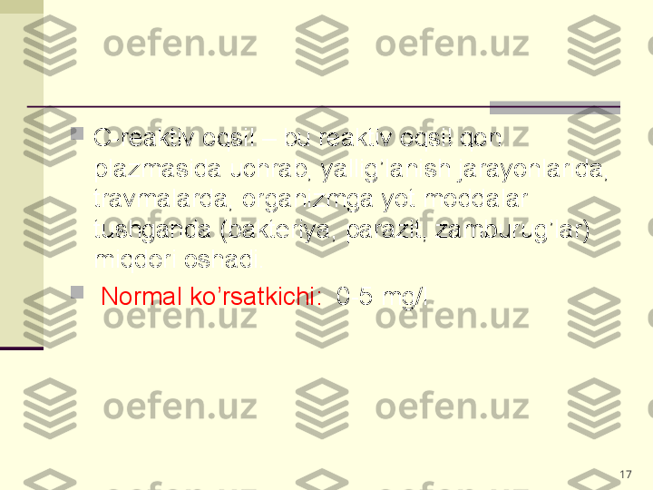 
C-reaktiv oqsil – bu reaktiv oqsil qon 
plazmasida uchrab, yallig’lanish jarayonlarida, 
travmalarda, organizmga yot moddalar 
tushganda (bakteriya, parazit, zamburug’lar) 
miqdori oshadi. 

  Normal ko’rsatkichi:   0-5 mg/l
17 