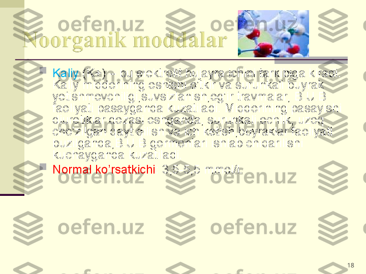 
Kaliy  (K+) – bu elektrolit hujayra ichini tarkibiga kiradi. 
Kaliy miqdorining oshishi o’tkir va surunkali buyrak 
yetishmovchiligi,suvsizlanish,og’ir travmalar, B.U.B 
faoliyati pasayganda kuzatiladi. Miqdorining pasayishi 
diuretiklar dozasi oshganda, surunkali ochlik, uzoq 
cho’zilgan qayt qilish va ich ketish,buyraklar faoliyati 
buzilganda,B.U.B gormonlari ishlab chiqarilishi 
kuchayganda kuzatiladi.

Normal ko’rsatkichi : 3,5-5,5 mmol/l.
18 