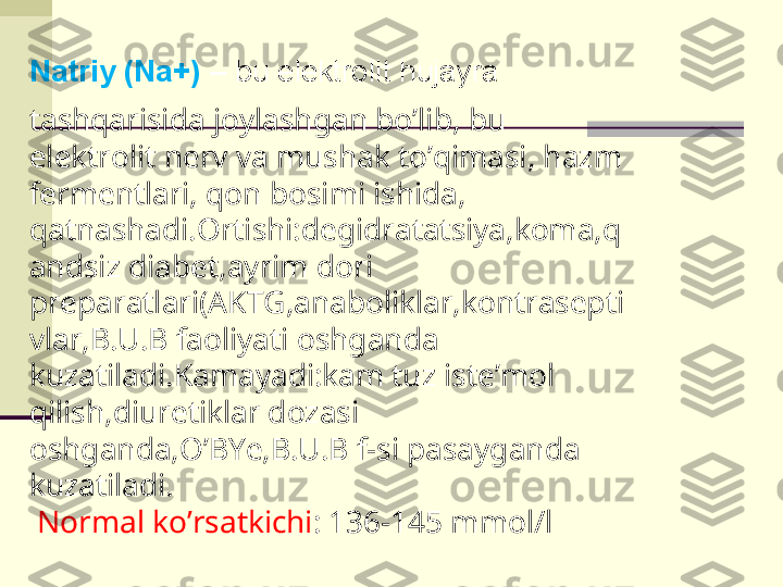 Natriy (Na+)  –  bu elektrolit hujayra 
tashqarisida joylashgan bo’lib, bu 
elektrolit nerv va mushak to’qimasi, hazm 
fermentlari, qon bosimi ishida, 
qatnashadi.Ortishi:degidratatsiya,koma,q
andsiz diabet,ayrim dori 
preparatlari(AKTG,anaboliklar,kontrasepti
vlar,B.U.B faoliyati oshganda 
kuzatiladi.Kamayadi:kam tuz iste’mol 
qilish,diuretiklar dozasi 
oshganda,O’BYe,B.U.B f-si pasayganda 
kuzatiladi.
  Normal ko’rsatkichi : 136-145 mmol/l 