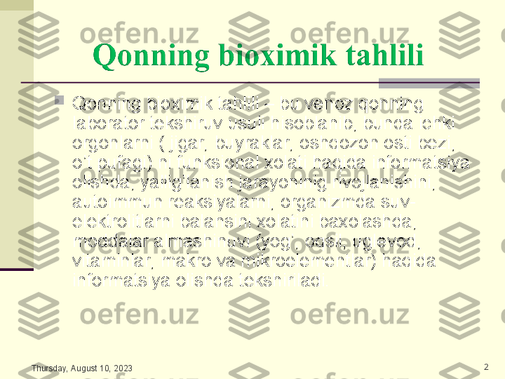 
Qonning bioximik tahlili – bu venoz qonning 
laborator tekshiruv usuli hisoblanib, bunda ichki 
orgonlarni ( jigar, buyraklar, oshqozon osti bezi, 
o’t pufagi) ni funksional xolati haqida informatsiya 
olishda, yallig’lanish jarayoninig rivojlanishini, 
autoimmun reaksiyalarni, organizmda suv-
elektrolitlarni balansini xolatini baxolashda, 
moddalar almashinuvi (yog’, oqsil, uglevod, 
vitaminlar, makro va mikroelementlar) haqida 
informatsiya olishda tekshiriladi. 
Thursday, August 10, 2023 2 