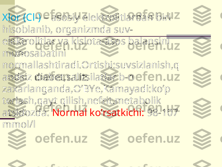 Xlor (Cl-)  – asosiy elektrolitlardan biri 
hisoblanib, organizmda suv-
elektrolitlar va kislota-asos balansini 
munosabatini 
normallashtiradi.Ortishi:suvsizlanish,q
andsiz diabet,salitsilatlar b-n 
zaxarlanganda,O’BYe,Kamayadi:ko’p 
terlash,qayt qilish,nefrit,metabolik 
atsidozda.  Normal ko’rsatkichi:  98-107 
mmol/l 