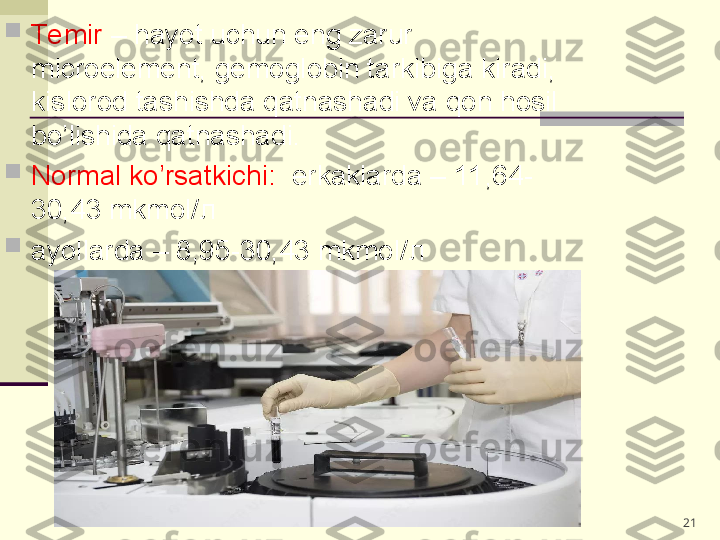 
Te mir  – hayot uchun eng zarur 
microelement, gemoglobin tarkibiga kiradi, 
kislorod tashishda qatnashadi va qon hosil 
bo’lishida qatnashadi.   

Normal ko’rsatkichi:   erkaklarda – 11,64-
30,43 mkmol/ л                                     

ayollarda – 8,95-30,43 mkmol/ л 
21 