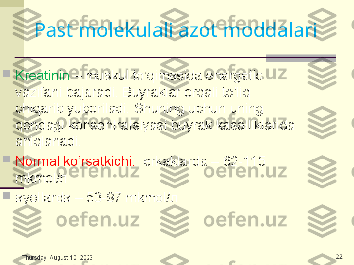 
Kreatinin  – muskul to’qimasida energetic 
vazifani bajaradi. Buyraklar orqali to’liq 
chiqarib yuboriladi. Shuning uchun uning 
qondagi konsentratsiyasi buyrak kasalliklarida 
aniqlanadi. 

Normal ko’rsatkichi:   erkaklarda – 62-115 
mkmol/ л    

ayollarda – 53-97 mkmol/ л 
Thursday, August 10, 2023 22Past molekulali azot moddalari  