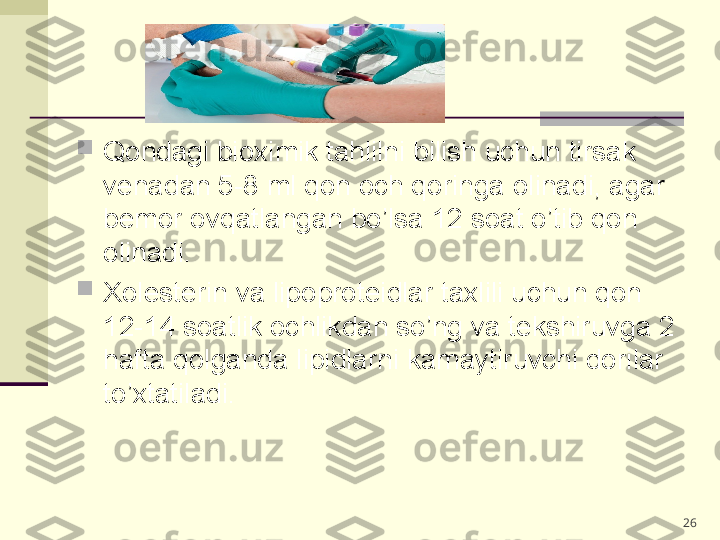 
Qondagi bioximik tahlilni bilish uchun tirsak 
venadan 5-8 ml qon och qoringa olinadi, agar 
bemor ovqatlangan bo’lsa 12 soat o’tib qon 
olinadi.

Xolesterin va lipoproteidlar taxlili uchun qon 
12-14 soatlik ochlikdan so’ng va tekshiruvga 2 
hafta qolganda lipidlarni kamaytiruvchi dorilar 
to’xtatiladi.  
26 