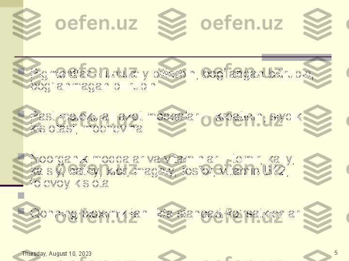 
Pigmentlar – umumiy bilirubin, bog’langan bilirubin, 
bog’lanmagan bilirubin.

Past molekulali azot moddalari – kreatinin, siydik 
kislotasi, mochevina.

Noorganik moddalar va vitaminlar – temir, kaliy, 
kalsiy, natriy, xlor, magniy, fosfor, vitamin B12, 
folevoy kislota. 

   

Qonning bioximik tahlilida standart ko’rsatkichlar.
Thursday, August 10, 2023 5 