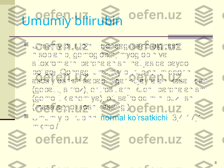 8
Umumiy bilirubin – qondagi sariq pigment 
hisoblanib, gemoglobin, myoglobin va 
sitoxromlarni parchalanishi natijasida paydo 
bo’ladi. Qondagi umumiy bilirubinni miqdorini 
asosiy oshish sababi: jigar hujayralani kasalliklari 
(gepatit, sirroz), eritrositlarni kuchli parchalanishi 
(gemolitik anemiya), o’t-safro oqimini buzilishi 
(masalan, o’t tosh kasalligi).

Umumiy bilirubinni  normal ko’rsatkichi : 3,4-17,1 
mkmol/l.Umumiy   bilirubin   