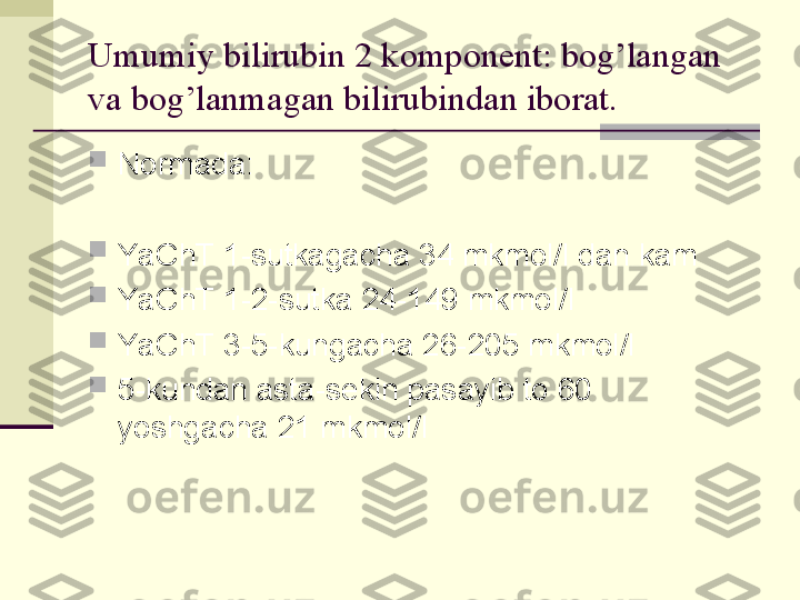 Umumiy bilirubin 2 komponent: bog’langan 
va bog’lanmagan bilirubindan iborat.

Normada:

YaChT 1-sutkagacha 34 mkmol/l dan kam

YaChT 1-2-sutka 24-149 mkmol/l

YaChT 3-5-kungacha 26-205 mkmol/l

5-kundan asta-sekin pasayib to 60 
yoshgacha 21 mkmol/l 