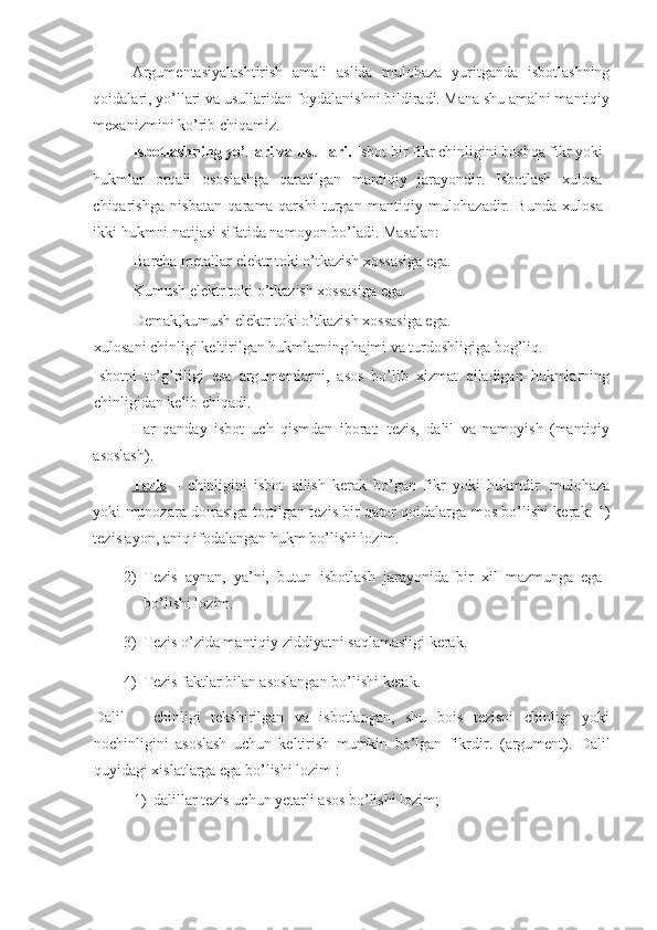 Argumentasiyalashtirish   amali   aslida   mulohaza   yuritganda   isbotlashning
qoidalari, yo’llari va usullaridan foydalanishni bildiradi. Mana shu amalni mantiqiy
mexanizmini ko’rib chiqamiz. 
Isbotlashning yo’llari va usullari.  Isbot bir fikr chinligini boshqa fikr yoki
hukmlar   orqali   ososlashga   qaratilgan   mantiqiy   jarayondir.   Isbotlash   xulosa
chiqarishga   nisbatan   qarama-qarshi   turgan   mantiqiy   mulohazadir.   Bunda   xulosa
ikki hukmni natijasi sifatida namoyon bo’ladi. Masalan:  
Barcha metallar elektr toki o’tkazish xossasiga ega.  
Kumush elektr toki o’tkazish xossasiga ega. 
Demak,kumush elektr toki o’tkazish xossasiga ega. 
xulosani chinligi keltirilgan hukmlarning hajmi va turdoshligiga bog’liq. 
Isbotni   to’g’riligi   esa   argumentlarni,   asos   bo’lib   xizmat   qiladigan   hukmlarning
chinligidan kelib chiqadi. 
Har   qanday   isbot   uch   qismdan   iborat:   tezis,   dalil   va   namoyish   (mantiqiy
asoslash). 
Tezis   –   chinligini   isbot   qilish   kerak   bo’gan   fikr   yoki   hukmdir.   mulohaza
yoki munozara doirasiga tortilgan tezis bir qator qoidalarga mos bo’lishi kerak: 1)
tezis ayon, aniq ifodalangan hukm bo’lishi lozim. 
2) Tezis   aynan,   ya’ni,   butun   isbotlash   jarayonida   bir   xil   mazmunga   ega
bo’lishi lozim. 
3) Tezis o’zida mantiqiy ziddiyatni saqlamasligi kerak. 
4) Tezis faktlar bilan asoslangan bo’lishi kerak. 
Dalil   –   chinligi   tekshirilgan   va   isbotlangan,   shu   bois   tezisni   chinligi   yoki
nochinligini   asoslash   uchun   keltirish   mumkin   bo’lgan   fikrdir.   (argument).   Dalil
quyidagi xislatlarga ega bo’lishi lozim : 
1) dalillar tezis uchun yetarli asos bo’lishi lozim;  