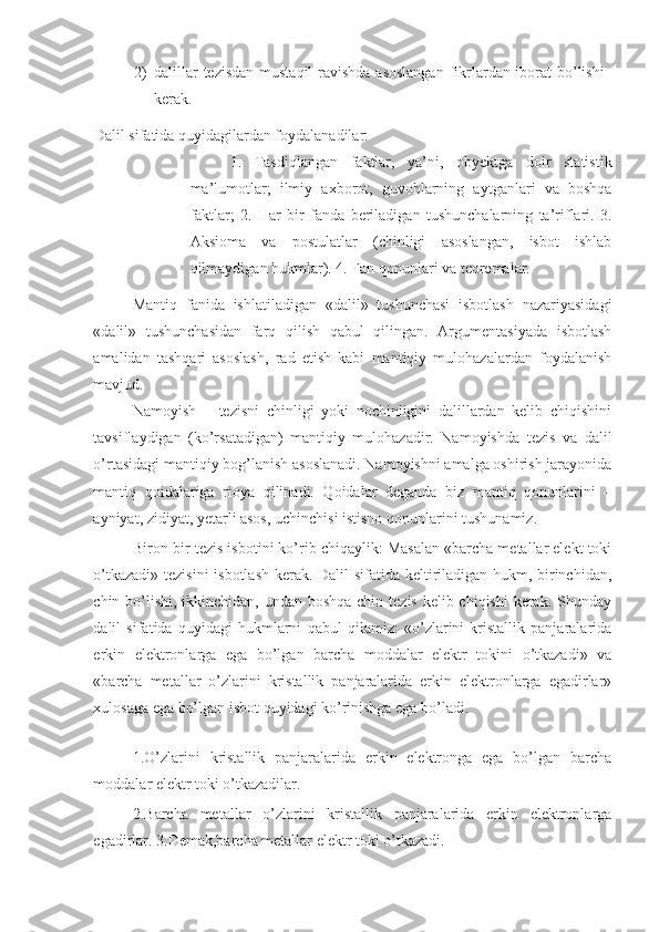 2) dalillar  tezisdan  mustaqil  ravishda asoslangan  fikrlardan iborat bo’lishi
kerak. 
Dalil sifatida quyidagilardan foydalanadilar: 
1.   Tasdiqlangan   faktlar,   ya’ni,   obyektga   doir   statistik
ma’lumotlar;   ilmiy   axborot,   guvohlarning   aytganlari   va   boshqa
faktlar;   2.   Har   bir   fanda   beriladigan   tushunchalarning   ta’riflari.   3.
Aksioma   va   postulatlar   (chinligi   asoslangan,   isbot   ishlab
qilmaydigan hukmlar). 4. Fan qonunlari va teoremalar. 
Mantiq   fanida   ishlatiladigan   «dalil»   tushunchasi   isbotlash   nazariyasidagi
«dalil»   tushunchasidan   farq   qilish   qabul   qilingan.   Argumentasiyada   isbotlash
amalidan   tashqari   asoslash,   rad   etish   kabi   mantiqiy   mulohazalardan   foydalanish
mavjud.  
Namoyish   –   tezisni   chinligi   yoki   nochinligini   dalillardan   kelib   chiqishini
tavsiflaydigan   (ko’rsatadigan)   mantiqiy   mulohazadir.   Namoyishda   tezis   va   dalil
o’rtasidagi mantiqiy bog’lanish asoslanadi. Namoyishni amalga oshirish jarayonida
mantiq   qoidalariga   rioya   qilinadi.   Qoidalar   deganda   biz   mantiq   qonunlarini   –
ayniyat, zidiyat, yetarli asos, uchinchisi istisno qonunlarini tushunamiz. 
Biron-bir tezis isbotini ko’rib chiqaylik: Masalan «barcha metallar elekt toki
o’tkazadi» tezisini  isbotlash kerak. Dalil sifatida keltiriladigan hukm, birinchidan,
chin bo’lishi, ikkinchidan, undan boshqa chin tezis kelib chiqishi  kerak. Shunday
dalil   sifatida   quyidagi   hukmlarni   qabul   qilamiz:   «o’zlarini   kristallik   panjaralarida
erkin   elektronlarga   ega   bo’lgan   barcha   moddalar   elektr   tokini   o’tkazadi»   va
«barcha   metallar   o’zlarini   kristallik   panjaralarida   erkin   elektronlarga   egadirlar»
xulosaga ega bo’lgan isbot quyidagi ko’rinishga ega bo’ladi.  
 
1.O’zlarini   kristallik   panjaralarida   erkin   elektronga   ega   bo’lgan   barcha
moddalar elektr toki o’tkazadilar. 
2.Barcha   metallar   o’zlarini   kristallik   panjaralarida   erkin   elektronlarga
egadirlar. 3.Demak,barcha metallar elektr toki o’tkazadi.  