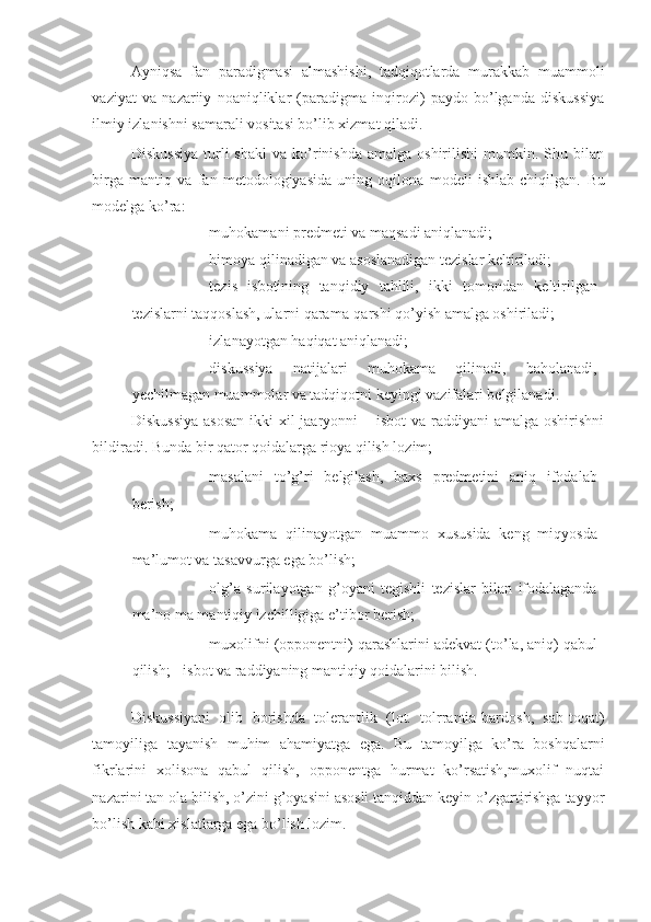 Ayniqsa   fan   paradigmasi   almashishi,   tadqiqotlarda   murakkab   muammoli
vaziyat   va   nazariiy   noaniqliklar   (paradigma   inqirozi)   paydo   bo’lganda   diskussiya
ilmiy izlanishni samarali vositasi bo’lib xizmat qiladi. 
Diskussiya  turli   shakl  va  ko’rinishda  amalga  oshirilishi   mumkin.  Shu  bilan
birga   mantiq   va   fan   metodologiyasida   uning   oqilona   modeli   ishlab   chiqilgan.   Bu
modelga ko’ra: 
- muhokamani predmeti va maqsadi aniqlanadi; 
- himoya qilinadigan va asoslanadigan tezislar keltiriladi; 
- tezis   isbotining   tanqidiy   tahlili,   ikki   tomondan   keltirilgan
tezislarni taqqoslash, ularni qarama-qarshi qo’yish amalga oshiriladi; 
- izlanayotgan haqiqat aniqlanadi; 
- diskussiya   natijalari   muhokama   qilinadi,   baholanadi,
yechilmagan muammolar va tadqiqotni keyingi vazifalari belgilanadi. 
Diskussiya  asosan  ikki xil jaaryonni  – isbot  va raddiyani  amalga oshirishni
bildiradi. Bunda bir qator qoidalarga rioya qilish lozim; 
- masalani   to’g’ri   belgilash,   baxs   predmetini   aniq   ifodalab
berish; 
- muhokama   qilinayotgan   muammo   xususida   keng   miqyosda
ma’lumot va tasavvurga ega bo’lish; 
- olg’a   surilayotgan   g’oyani   tegishli   tezislar   bilan   ifodalaganda
ma’no ma mantiqiy izchilligiga e’tibor berish; 
- muxolifni (opponentni) qarashlarini adekvat (to’la, aniq) qabul
qilish; - isbot va raddiyaning mantiqiy qoidalarini bilish. 
  
Diskussiyani   olib   borishda   tolerantlik   (lot.   tolrrantia-bardosh,   sab-toqat)
tamoyiliga   tayanish   muhim   ahamiyatga   ega.   Bu   tamoyilga   ko’ra   boshqalarni
fikrlarini   xolisona   qabul   qilish,   opponentga   hurmat   ko’rsatish,muxolif   nuqtai
nazarini tan ola bilish, o’zini g’oyasini asosli tanqiddan keyin o’zgartirishga tayyor
bo’lish kabi xislatlarga ega bo’lish lozim. 
        