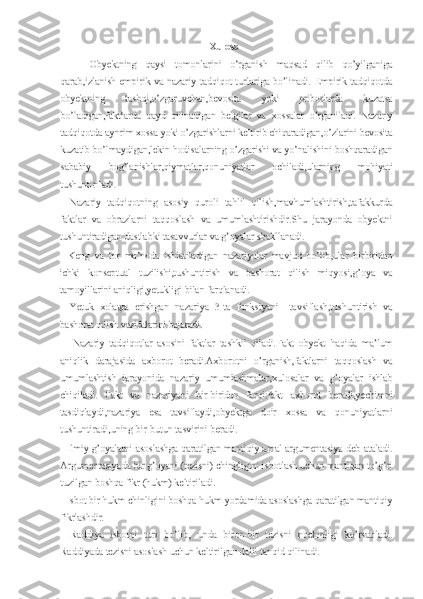 Xulosa
    -   Obyektning   qaysi   tomonlarini   o’rganish   maqsad   qilib   qo’yilganiga
qarab,izlanish empirik va nazariy tadqiqot  turlariga bo’linadi. Empirik tadqiqotda
obyektning   tashqi,o’zgaruvchan,bevosita   yoki   priborlarda   kuzatsa
bo’ladigan,faktlarda   qayd   qilinadigan   belgilar   va   xossalar   o’rganiladi.   Nazariy
tadqiqotda aynrim xossa yoki o’zgarishlarni keltirib chiqaradigan,o’zlarini bevosita
kuzatib bo’lmaydigan,lekin hodisalarning o’zgarishi va yo’nalishini boshqaradigan
sababiy   bog’lanishlar,qiymatlar,qonuniyatlar   ochiladi,ularning   mohiyati
tushuntiriladi. 
-   Nazariy   tadqiqotning   asosiy   quroli   tahlil   qilish,mavhumlashtirish,tafakkurda
faktlar   va   obrazlarni   taqqoslash   va   umumlashtirishdir.Shu   jarayonda   obyektni
tushuntiradigan dastlabki tasavvurlar va g’oyalar shakllanadi. 
-   Keng   va   tor   ma’noda   ishlatiladigan   nazariyalar   mavjud   bo’lib,ular   birbiridan
ichki   konseptual   tuzilishi,tushuntirish   va   bashorat   qilish   miqyosi,g’oya   va
tamoyillarini aniqligi,yetukligi bilan farqlanadi. 
-   Yetuk   xolatga   erishgan   nazariya   3-ta   funksiyani   –tavsiflash,tushuntirish   va
bashorat qilish vazifalarini bajaradi. 
-     Nazariy   tadqiqotlar   asosini   faktlar   tashkil   qiladi.Fakt   obyekt   haqida   ma’lum
aniqlik   darajasida   axborot   beradi.Axborotni   o’rganish,faktlarni   taqqoslash   va
umumlashtish   jarayonida   nazariy   umumlashmalar,xulosalar   va   g’oyalar   ishlab
chiqiladi.   Fakt   va   nazariyani   bir-biridan   farqi:fakt   axborot   beradi,yechimni
tasdiqlaydi,nazariya   esa   tavsiflaydi,obyektga   doir   xossa   va   qonuniyatlarni
tushuntiradi,uning bir-butun tasvirini beradi. 
- Ilmiy g’oyalarni asoslashga qaratilgan mantiqiy amal argumentasiya deb ataladi.
Argumentasiyada bir g’oyani (tezisni) chingligini isbotlash uchun mantiqan to’g’ri
tuzilgan boshqa fikr (hukm) keltiriladi. 
- Isbot bir hukm chinligini boshqa hukm yordamida asoslashga qaratilgan mantiqiy
fikrlashdir. 
-   Raddiya   isbotni   turi   bo’lib,   unda   biron-bir   tezisni   nochinligi   ko’rsatiladi.
Raddiyada tezisni asoslash uchun keltirilgan dalil tanqid qilinadi.  