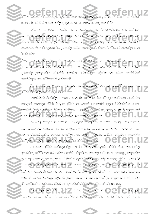 bilim   tizimi   ko’rinishiga   ega   bo’lmasdan,   asosan   voqyelikning   biron-bir   sohasi
xususida bildirilgan nazariy g’oyalar va tasavvurlar majmuasidir. 
Izlanish   obyekti   nisbatan   aniq   struktura   va   funksiyalarga   ega   bo’lgan
taqdirda   tadqiqot   nazariyani   ishlab   chiqish   bilan   yakunlanadi.   Shunday   holatni
tilshunoslik,   psixologiya,   pedagogika,   iqtisodiy   menedjment   fanlarida   kuzatish
mumkin. Psixologiyada bu ijtimoiy rollar nazariyasi, shaxs fazilatlari nazariyasi va
boshqalar. 
Ayrim   ishlab   chiqilgan   ilmiy-psixologik   g’oyalar   ham   nazariya,   ham   ta’limot
sifatida   belgilanadi.   Masalan,   ijtimoiy   o’rganish   nazariyasi   inson   tomonidan
ijtimoiy   jarayonlar   ta’sirida   amalga   oshadigan   tajriba   va   bilim   orttirishni
tavsiflaydigan ta’limot hisoblanadi.  
Bilish va amaliyotda ilmiy nazariya uchta-tavsiflash, tushuntirish va bashorat
qilish funksiyalarini bajaradi. 
Tavsiflash funksiyasi kuzatish va eksperimentdan olingan ma’lumotlarni shu
mavjud   nazariya   tilida   bayon   qilish   va   ularni   birlamchi   qayta   ishlashdan   iborat
amalni   (bajariladigan   ishni)   bildiradi.   Tavsiflash   hodisa,   voqyea   va   jarayonlarni
tushuntirish yo’lidagi dastlabki talab va ilmiy faoliyatdir. 
Nazariyaning tushuntirish funksiyasi  nihoyatda muhim funksiya hisoblanib,
bunda obyekt xossalari va qonuniyatlarining sababi, amalga oshish mexanizmllari
tushuntiraladi,   shu   asosda   amaliyot   va   texnologiyada   tadbiq   qilinishi   mumkin
bo’lgan qoidalar, tavsiflar va modellar ishlab chiqiladi. 
Bashorat   qilish   funksiyasiga   ega   bo’lgan   nazariyada   ishlab   chiqilgan  qat’iy
qoidalar, dalillar va xulosalar asosida obyektni qanday bo’lishini, undagi jarayonlar
qanday kechishi va oqibatni oldindan aytib berish imkoniyati mavjuddir. Tabiiy-ki
bunday   nazariyada   rivojlantirilgan   tadqiqot   apparati,   takomil   uslubiy   vositalar
bo’lishi   kerak.   Aytaylik,   demografiya   (aholishunoslik)   o’zini   nazariyasi,   tadqiqot
metodi   va   statistikaga   tayanib   yaqin   va   uzoq   vaqtga   mo’ljallangan   aholini   o’sish
dinamikasini bashorat qiladi, prognizlashtirish modelini ishlab chiqadi. 
Nazariya   va   fakt.   Fakt   empirik   bilish   natijasi   sifatida   o’rganilayotgan
hodisa   haqida   ma’lumot     beradi.  Nazariya   esa   bitta   faktni   emas,   balki   fakt   ortida 