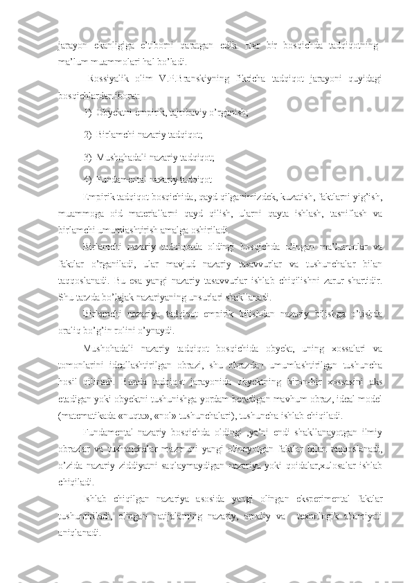 jarayon   ekanligiga   e’tiborni   qaratgan   edik.   Har   bir   bosqichda   tadqiqotning
ma’lum muammolari hal bo’ladi.  
Rossiyalik   olim   V.P.Branskiyning   fikricha   tadqiqot   jarayoni   quyidagi
bosqichlardan iborat: 
1) Obyektni empirik, tajribaviy o’rganish; 
2) Birlamchi nazariy tadqiqot; 
3) Mushohadali nazariy tadqiqot; 
4) Fundamental nazariy tadqiqot 
Empirik tadqiqot bosqichida, qayd qilganimizdek, kuzatish, faktlarni yig’ish,
muammoga   oid   materiallarni   qayd   qilish,   ularni   qayta   ishlash,   tasniflash   va
birlamchi umumlashtirish amalga oshiriladi.  
Birlamchi   nazariy   tadqiqotda   oldingi   bosqichda   olingan   ma’lumotlar   va
faktlar   o’rganiladi,   ular   mavjud   nazariy   tasavvurlar   va   tushunchalar   bilan
taqqoslanadi.   Bu   esa   yangi   nazariy   tasavvurlar   ishlab   chiqilishni   zarur   shartidir.
Shu tarzda bo’lajak nazariyaning unsurlari shakllanadi. 
Birlamchi   nazariya   tadqiqot   empirik   bilishdan   nazariy   bilishga   o’tishda
oraliq bo’g’in rolini o’ynaydi. 
Mushohadali   nazariy   tadqiqot   bosqichida   obyekt,   uning   xossalari   va
tomonlarini   ideallashtirilgan   obrazi,   shu   obrazdan   umumlashtirilgan   tushuncha
hosil   qilinadi.   Bunda   tadqiqot   jarayonida   obyektning   biron-bir   xossasini   aks
etadigan yoki obyektni tushunishga yordam beradigan mavhum obraz, ideal model
(matematikada «nuqta», «nol» tushunchalari), tushuncha ishlab chiqiladi. 
Fundamental   nazariy   bosqichda   oldingi   ,ya’ni   endi   shakllanayotgan   ilmiy
obrazlar   va   tushunchalar   mazmuni   yangi   olinayotgan   faktlar   bilan   taqqoslanadi,
o’zida   nazariy   ziddiyatni   saqlaymaydigan   nazariya   yoki   qoidalar,xulosalar   ishlab
chiqiladi. 
Ishlab   chiqilgan   nazariya   asosida   yangi   olingan   eksperimental   faktlar
tushuntiriladi,   olingan   natijalarning   nazariy,   amaliy   va     texnologik   ahamiyati
aniqlanadi.  