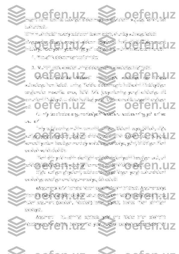 magnit   oqimi   atrofida   tutashgan   elektr   maydoni   chiziqlarini   vujudga   kelishi,   deb
tushuntiradi.  
Olim mushohadali nazariy tadqiqotni davom ettirib, shunday xulosaga keladi: 
o’zgaruvchan   magnit   maydoni   elektron   maydonini   hosil   qiladi.   Elektromagnit
induksiya nazariyasini yaratilishiga yo’l ochilgan 2 ta muhim postulat ta’riflanadi: 
1. Yorug’lik elektromagnit to’lqinidir; 
2. Muhitni optik xossalari uning elektromagnit xossalariga bog’liqdir. 
O’z   tadqiqotlaridan   Maksvell   metodologik   xarakterga   ega   bo’lgan
xulosalarga   ham   keladi.   Uning   fikricha   elektromagnit   hodisasini   ifodalaydigan
tenglamalar   mexanika   emas,   balki   fizik   jarayonlarning   yangi   sohalariga   oid
qonunlarni ifodalaydi. U elektr haqidagi yangi fanni ostonasida turganini anglagan
edi. 
4.Ilmiy   tadqiqotda   argumentasiyani   ishlatish.   Isbotlashning   yo’llari   va
usullari 
Ilmiy   tadqiqotning   muhim   tomonini   olingan   faktlarni   qayta   ishlash,   olg’a
surilgan   yangi   g’oyalarni   tekshirib   chiqish,   tahlil   qilish   tashkil   qiladi.   Bu   ishda
samarali yordam beradigan mantiqiy vosita-argumentasiya, ya’ni, bildirilgan fikrni
asoslash va isbotlashdir. 
Fikrni chin yoki nochin ekanligini aniqlash imkoniyatini beradigan usul, uni
tarkibiga kiradigan qoida va tamoyillar mantiq fanida ishlab chiqilgan. 
Olg’a   surilgan   g’oyalarni,   tadqiqot   doirasiga   kirgan   yangi   tushunchalarni
asoslashga qaratilgan amal argumentasiya, deb ataladi.  
«Argument» so’zi lotincha isbotni asosi ma’nosini bildiradi. Argumentasiya
biron-bir fikr yoki g’oyani asoslash uchun chin hukmni keltirish jarayonidir. Bunda
hukm   argument   (asoslash,   isbotlash)   rolini   o’ynab,   boshqa   fikrni   chinligini
asoslaydi.  
Argument   –   bu   chinligi   tajribada   yoki   aniq   faktlar   bilan   tekshirilib
isbotlangan   fikr   bo’lib,   boshqa   fikr   yoki   hukmni   asoslash   uchun   keltirilishi 