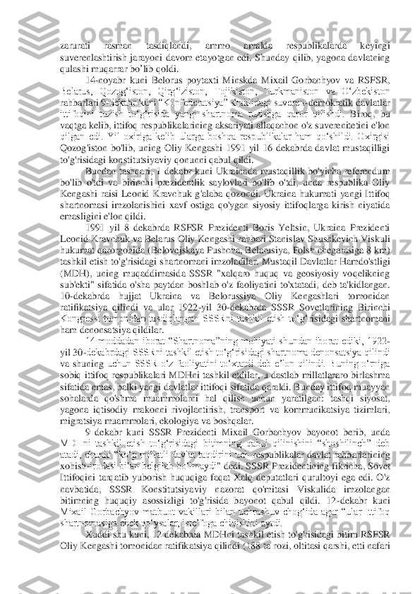 zarurati  rasman  tasdiqlandi,  ammo  amalda  respublikalarda  keyingi 
suverenlashtirish  jarayoni  davom  etayotgan  edi.  Shunday  qilib,  yagona  davlatning 
qulashi muqarrar 	bo	’lib qoldi	. 	
14	-noyabr  kuni 	Belorus 	poytaxti  Minskda	 Mixail  Gorbachyov  va  RSFSR, 	
Belarus,  Qozogʻiston,  Qirgʻiziston,	 Tojikiston,  Turkmaniston  va  Oʻzbekiston 	
rahbarlari 9	-dekabr kuni “Konfederatsiya” shaklidagi suveren	-demokratik davlatlar	 	
ittifoqini  tuzish  toʻgʻrisida  yangi  shartnoma  tuzishga  qaror  qilishdi.	 Biroq,  bu 	
vaqtga kelib, ittifoq r	espublikalarining aksariyati allaqachon o'z suverenitetini e'lon 	
qilgan  edi.  Yil  oxiriga  kelib  ularga  boshqa  respublikalar  ham  qo‘shildi.  Oxirgisi 
Qozog'iston  bo'lib,  uning  Oliy  Kengashi  1991  yil  16  dekabrda  davlat  mustaqilligi 
to'g'risidagi konstitutsiyav	iy qonunni qabul qildi.	 	
Bundan  tashqari,  1  dekabr  kuni  Ukrainada  mustaqillik  bo'yicha  referendum 	
bo'lib  o'tdi  va  birinchi  prezidentlik  saylovlari  bo'lib  o'tdi,  unda  respublika  Oliy 
Kengashi  raisi  Leonid  Kravchuk  g'alaba  qozondi.  Ukraina  hukumati  yangi  Itt	ifoq 	
shartnomasi  imzolanishini  xavf  ostiga  qo'ygan  siyosiy  ittifoqlarga  kirish  niyatida 
emasligini e'lon qildi.	 	
1991  yil  8  dekabrda  RSFSR  Prezidenti  Boris  Yeltsin,  Ukraina  Prezidenti 	
Leonid Kravchuk va Belarus Oliy Kengashi rahbari Stanislav Shushkevich Vis	kuli 	
hukumat qarorgohida (Belovejskaya Pushcha, Belarusiya	, Polsh chegarasiga 8 km	) 	
tashkil etish to'g'risidagi shartnomani imzoladilar. Mustaqil Davlatlar Hamdo'stligi 
(MDH),  uning  muqaddimasida  SSSR  "xalqaro  huquq  va  geosiyosiy  voqelikning 
sub'ekti"  sifatida  o'sha  paytdan  boshl	ab  o'z  faoliyatini  to'xtatadi,  deb  ta'kidlangan. 	
10	-dekabrda  hujjat  Ukraina  va  Belorussiya  Oliy  Kengashlari  tomonidan 	
ratifikatsiya  qilindi  va  ular  1922	-yil  30	-dekabrda  SSSR  Sovetlarining  Birinchi 	
Kongressi  tomonidan  tasdiqlangan  SSSRni  tashkil  etish  to‘g‘	risidagi  shartnomani 	
ham denonsatsiya qildilar.	 	
14  moddadan  iborat  “Shartnoma”ning  mohiyati  shundan  iborat  ediki,  1922	-	
yil 30	-dekabrdagi SSSRni tashkil etish toʻgʻrisidagi shartnoma denonsatsiya qilindi 	
va  shuning 	uchun  SSSR  oʻz  faoliyatini  toʻxtatdi  deb  eʼlon  qilindi.  Buning  o‘rniga 	
sobiq ittifoq  respublikalari MDHni tashkil  etdilar,  u dastlab  millatlararo birlashma 
sifatida emas, balki yangi davlatlar ittifoqi sifatida qaraldi. Bunday ittifoq muayyan 
sohalarda  qo'	shma  muammolarni  hal  qilish  uchun  yaratilgan:  tashqi  siyosat, 	
yagona  iqtisodiy  makonni  rivojlantirish,  transport  va  kommunikatsiya  tizimlari, 
migratsiya muammolari, ekologiya va boshqalar.	 	
9  dekabr  kuni  SSSR  Prezidenti  Mixail  Gorbachyov  bayonot  berib,  unda 	
MDHni  tashkil  etish  toʻgʻrisidagi  bitimning  qabul  qilinishini  “shoshilinch”  deb 
atadi, chunki “koʻp millatli davlat taqdirini uch 	respublikalar	 davlat rahb	arlarining 	
xohish	-irodasi bilan belgilab boʻlmaydi	" dedi	. SSSR Prezidentining fikricha, Sovet 	
Ittifoqini  tarqatib  yuborish  huquqiga  faqat  Xalq  deputatlari  qurultoyi  ega  edi.  O'z 
navbatida,  SSSR  Konstitutsiyaviy  nazorat  qo'mitasi  Viskulida  imzolan	gan 	
bitimning  huquqiy  asossizligi  to'g'risida  bayonot  qabul  qildi.  12	-dekabr  kuni 	
Mixail  Gorbachyov  matbuot  vakillari  bilan  uchrashuv  chog‘ida  agar  “ular  Ittifoq 
shartnomasiga chek qo‘ysalar, iste’foga chiqishini aytdi.	 	
Xuddi shu kuni, 12 dekabrda MDHni tas	hkil etish to'g'risidagi bitim RSFSR 	
Oliy Kengashi tomonidan ratifikatsiya qilindi (188 ta 	rozi	, oltitasi qarshi, etti nafari  